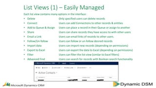 List Views (1) – Easily Managed
Each list view contains many options in the interface:
• Delete Only specified users can delete records
• Connect Users can add Connections to other records & entities
• Add to Queue & Assign Users can place a record in their Queue or assign to another
• Share Users can share records they have access to with other users
• Email a Link Users can email links of records to other users.
• Follow/Un-follow Users can follow or un-follow desired records
• Import data Users can import new records (depending on permissions)
• Export to Excel Users can export the data to Excel (depending on permissions)
• Filter Users can filter the list view (similar to Excel filters)
• Advanced Find Users can search for records with Boolean search functionality
 