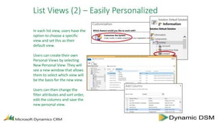 List Views (2) – Easily Personalized
In each list view, users have the
option to choose a specific
view and set this as their
default view.
Users can create their own
Personal Views by selecting
New Personal View. They will
see a new window that allows
them to select which view will
be the basis for the new view.
Users can then change the
filter attributes and sort order,
edit the columns and save the
new personal view.
 