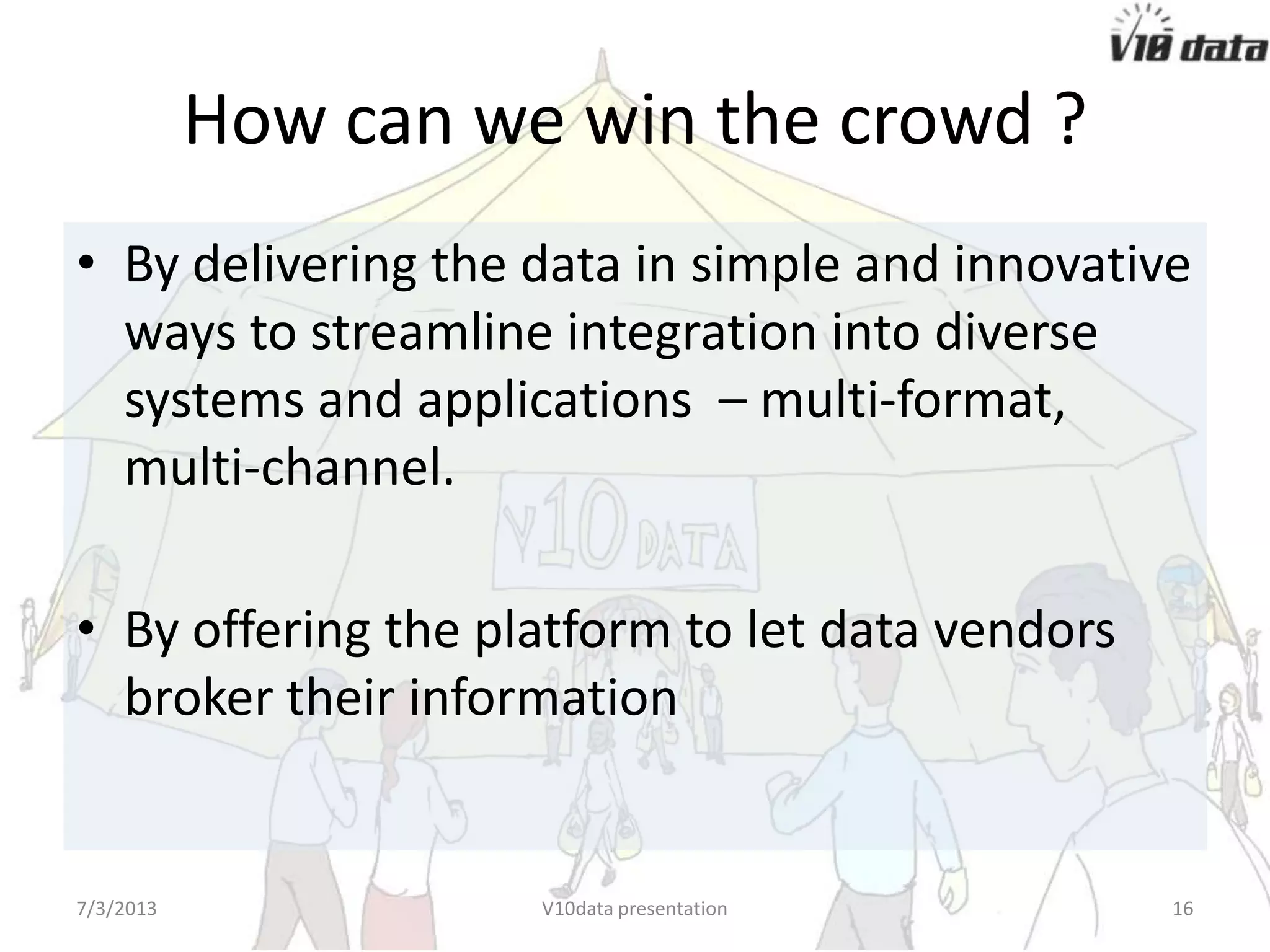 How can we win the crowd ?
• By delivering the data in simple and innovative
ways to streamline integration into diverse
systems and applications – multi-format,
multi-channel.
• By offering the platform to let data vendors
broker their information
7/24/2013 V10data presentation 16
 