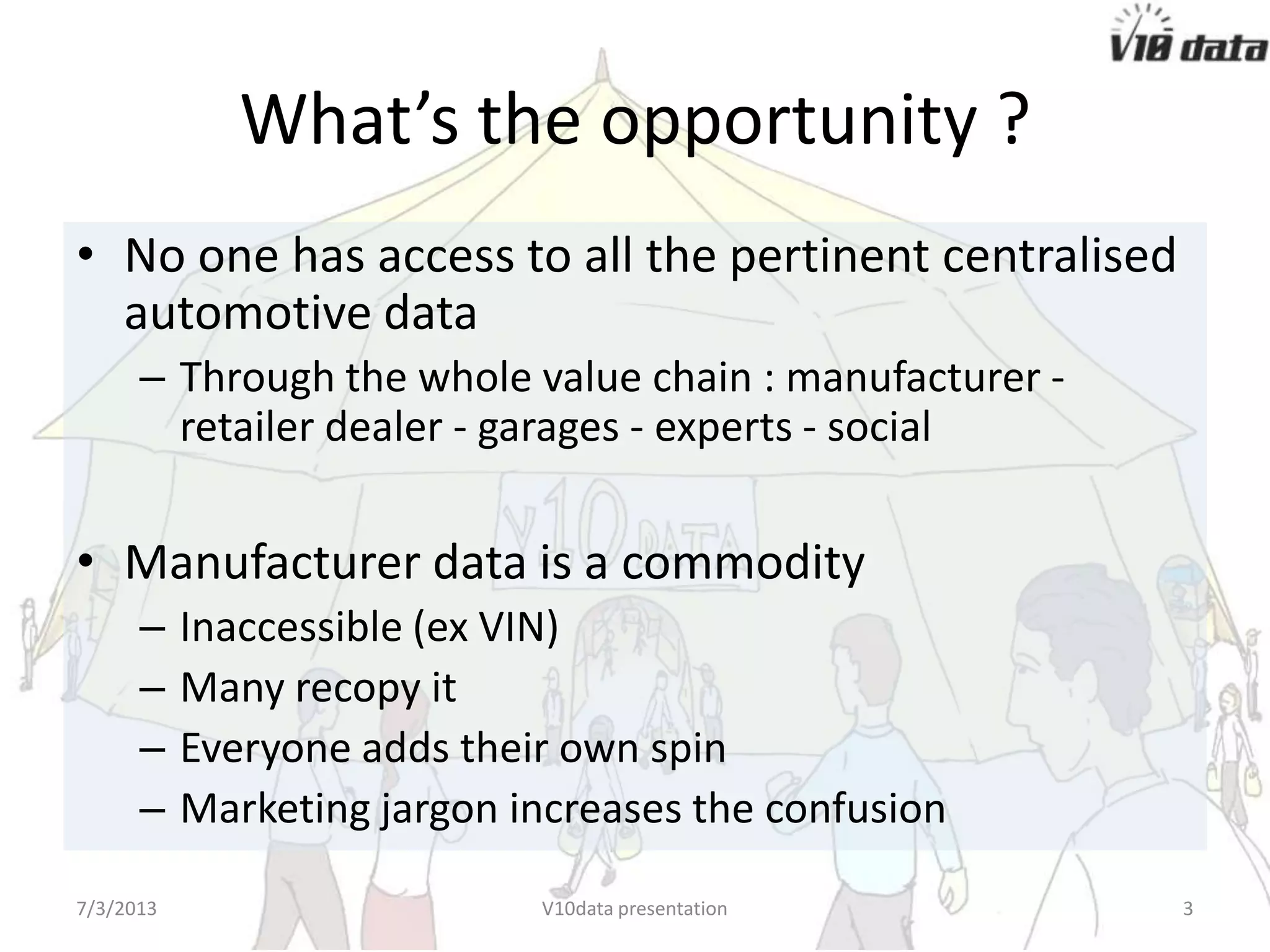 What’s the opportunity ?
• No one has access to all the pertinent centralised
automotive data
– Through the whole value chain : manufacturer -
retailer dealer - garages - experts - social
• Manufacturer data is a commodity
– Inaccessible (ex VIN)
– Many recopy it
– Everyone adds their own spin
– Marketing jargon increases the confusion
7/24/2013 V10data presentation 3
 
