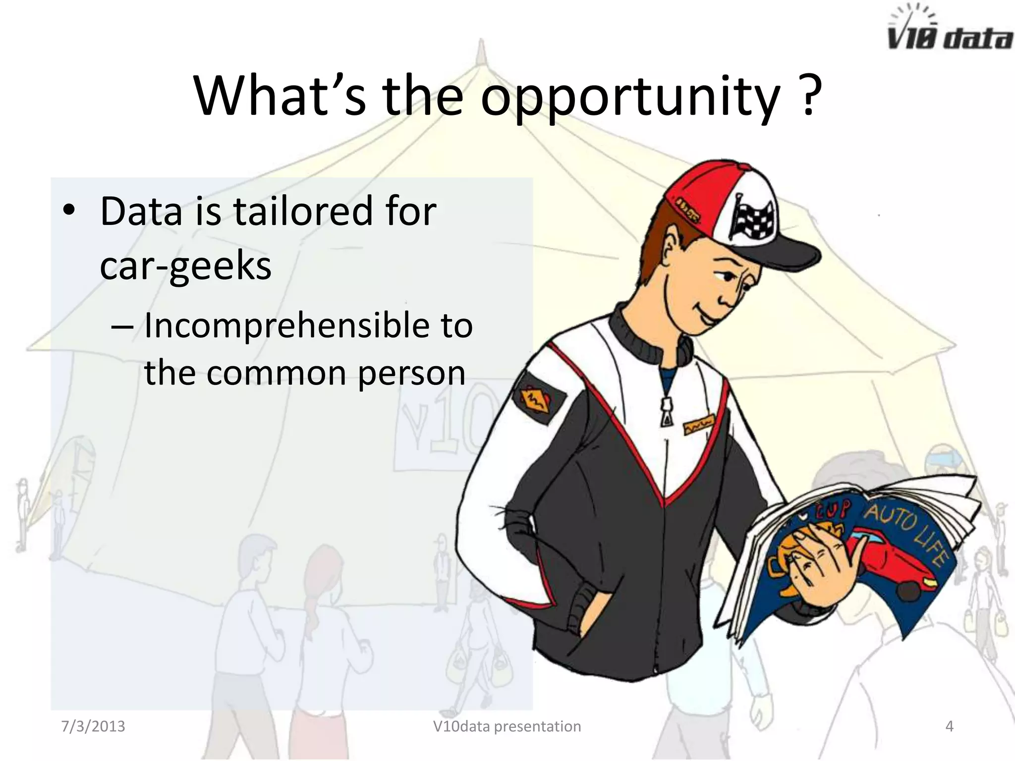 What’s the opportunity ?
• Data is tailored for
car-geeks
– Incomprehensible to
the common person
7/24/2013 V10data presentation 4
 
