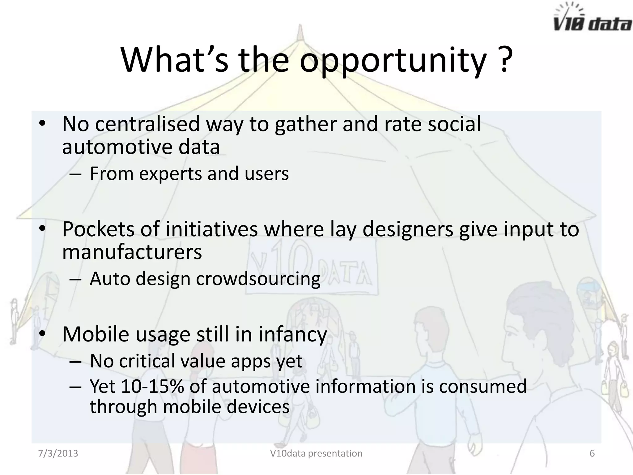 What’s the opportunity ?
• No centralised way to gather and rate social
automotive data
– From experts and users
• Pockets of initiatives where lay designers give input to
manufacturers
– Auto design crowdsourcing
• Mobile usage still in infancy
– No critical value apps yet
– Yet 10-15% of automotive information is consumed
through mobile devices
7/24/2013 V10data presentation 6
 