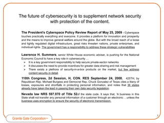 The future of cybersecurity is to supplement network security with protection of the content. The President’s Cyberspace Policy Review Report of May 25, 2009 - Cyberspace touches practically everything and everyone. It provides a platform for innovation and prosperity and the means to improve general welfare around the globe. But with the broad reach of a loose and lightly regulated digital infrastructure, great risks threaten nations, private enterprises, and individual rights. The government has a responsibility to address these strategic vulnerabilities Lawrence H. Summers, senior White House economic adviser, is pushing for the National Economic Council to have a key role in cybersecurity …It is a key government responsibility to help secure private-sector networks