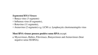 Segmented RNA Viruses
○ Bunya virus (3 segments)
○ In
fl
uenza virus (8 segments),
○ Rotavirus (11 segments),
○ Arenavirus (2 segments) e.g. LCM i.e. lymphocytic choriomeningitis virus
Most RNA viruses possess positive sense RNA except:
Myxoviruses, Rabies, Filoviruses, Bunyaviruses and Arenaviruses (bear
negative sense SS RNA).
 