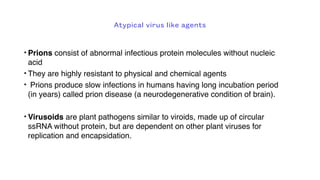 Atypical virus like agents
• Prions consist of abnormal infectious protein molecules without nucleic
acid
• They are highly resistant to physical and chemical agents
• Prions produce slow infections in humans having long incubation period
(in years) called prion disease (a neurodegenerative condition of brain).
• Virusoids are plant pathogens similar to viroids, made up of circular
ssRNA without protein, but are dependent on other plant viruses for
replication and encapsidation.
 