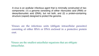 A virus is an acellular infectious agent that is minimally constructed of two
components: (1) a genome consisting of either ribonucleic acid (RNA) or
deoxyribonucleic acid (DNA), but not both, and (2) a protein-containing
structure (capsid) designed to protect the genome.
Viruses are the infectious units (obligate intracellular parasites)
consisting of either RNA or DNA enclosed in a protective protein
coat.
Viruses are the smallest unicellular organisms that are obligate
intracellular.
 