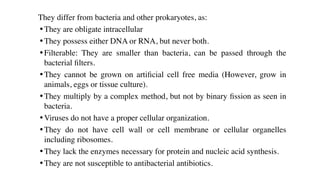 They differ from bacteria and other prokaryotes, as:
• They are obligate intracellular
• They possess either DNA or RNA, but never both.
• Filterable: They are smaller than bacteria, can be passed through the
bacterial
fi
lters.
• They cannot be grown on arti
fi
cial cell free media (However, grow in
animals, eggs or tissue culture).
• They multiply by a complex method, but not by binary
fi
ssion as seen in
bacteria.
• Viruses do not have a proper cellular organization.
• They do not have cell wall or cell membrane or cellular organelles
including ribosomes.
• They lack the enzymes necessary for protein and nucleic acid synthesis.
• They are not susceptible to antibacterial antibiotics.
 