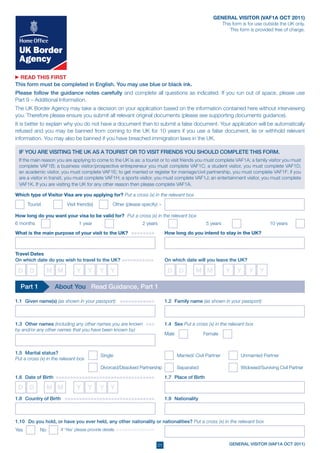 GENERAL VISITOR (VAF1A OCT 2011)
                                                                                                                This form is for use outside the UK only.
                                                                                                                    This form is provided free of charge.




  READ THIS FIRST
This form must be completed in English. You may use blue or black ink.
Please follow the guidance notes carefully and complete all questions as indicated. If you run out of space, please use
Part 9 – Additional Information.
The UK Border Agency may take a decision on your application based on the information contained here without interviewing
you. Therefore please ensure you submit all relevant original documents (please see supporting documents guidance).
It is better to explain why you do not have a document than to submit a false document. Your application will be automatically
refused and you may be banned from coming to the UK for 10 years if you use a false document, lie or withhold relevant
information. You may also be banned if you have breached immigration laws in the UK.

 If you are visiting the UK as a tourist or to visit friends you should complete this form.
 If the main reason you are applying to come to the UK is as: a tourist or to visit friends you must complete VAF1A; a family visitor you must
 complete VAF1B; a business visitor/prospective entrepreneur you must complete VAF1C; a student visitor, you must complete VAF1D;
 an academic visitor, you must complete VAF1E; to get married or register for marriage/civil partnership, you must complete VAF1F; if you
 are a visitor in transit, you must complete VAF1H; a sports visitor, you must complete VAF1J; an entertainment visitor, you must complete
 VAF1K. If you are visiting the UK for any other reason then please complete VAF1A.

Which type of Visitor Visa are you applying for? Put a cross (x) in the relevant box
      Tourist	            Visit friend(s) 	         Other (please specify) >

How long do you want your visa to be valid for? Put a cross (x) in the relevant box
6 months                         1 year                           2 years                             5 years                          10 years
What is the main purpose of your visit to the UK? > >>>>>>>>                    How long do you intend to stay in the UK?



Travel Dates
On which date do you wish to travel to the UK? >>>>>>>>>>>                      On which date will you leave the UK?

 D	 D            M M           Y	 Y	 Y	 Y                                        D	 D           M M               Y	 Y	 Y	 Y

  Part 1            About You Read Guidance, Part 1

1.1	 Given name(s) (as shown in your passport) >>>>>>>>>>>>>                    1.2	 Family name (as shown in your passport)



1.3	 Other names (including any other names you are known >>>>	                 1.4	 Sex Put a cross (x) in the relevant box
by and/or any other names that you have been known by)
                                                                                Male      	         Female


1.5	Marital status?
                                              Single	                                  Married/ Civil Partner 	          Unmarried Partner	
Put a cross (x) in the relevant box
                                              Divorced/Dissolved Partnership	          Separated	                        Widowed/Surviving Civil Partner	

1.6	Date of Birth >>>>>>>>>>>>>>>>>>>>>>>>>>>>>>>>>>>                           1.7	 Place of Birth

 D	 D            M M           Y	 Y	 Y	 Y
1.8	 Country of Birth > >>>>>>>>>>>>>>>>>>>>>>>>>>>>>>>                         1.9	 Nationality



1.10		Do you hold, or have you ever held, any other nationality or nationalities? Put a cross (x) in the relevant box
Yes 	       No         If ‘Yes’ please provide details >>>>>>>>>>>>>>


                                                                          01                                       GENERAL VISITOR (VAF1A OCT 2011)
 