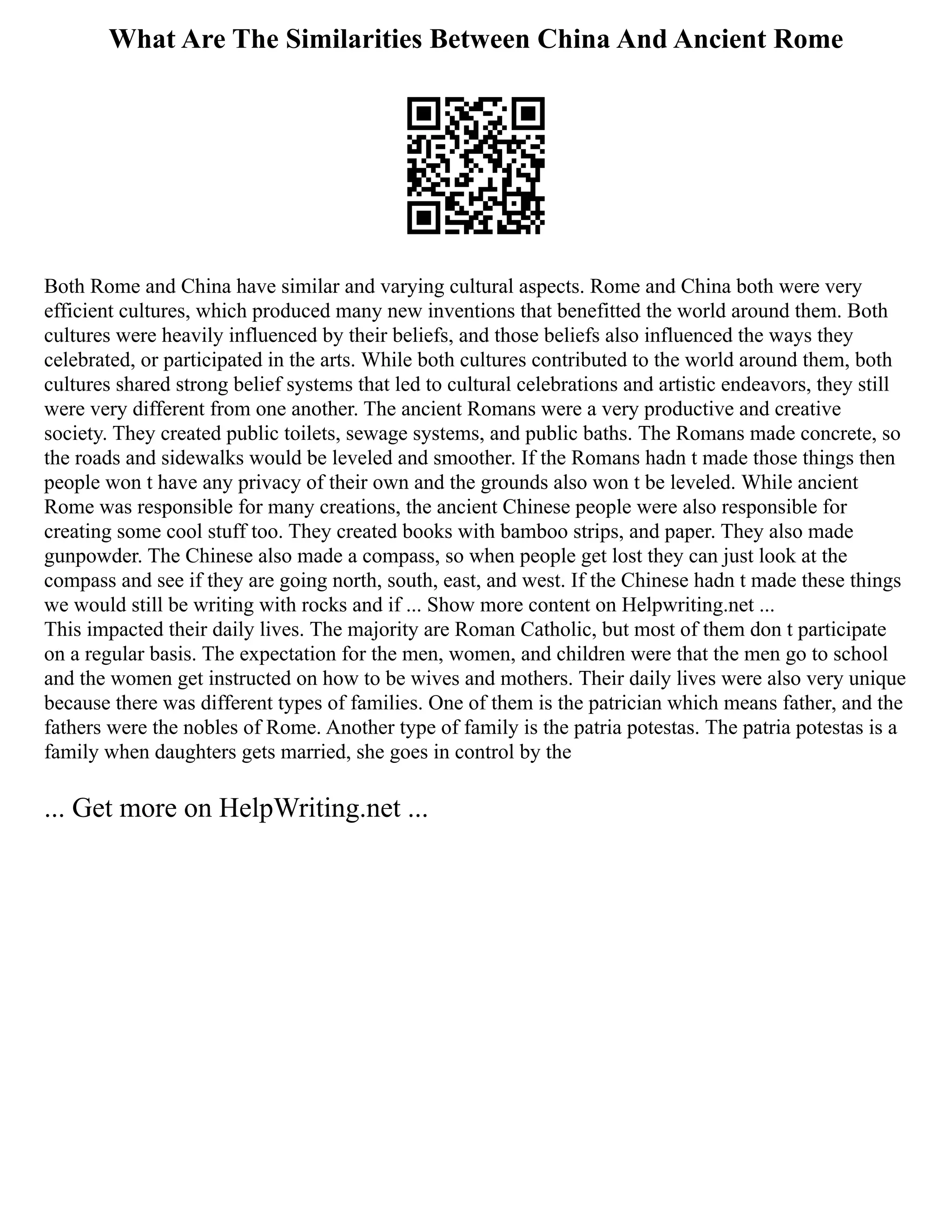 What Are The Similarities Between China And Ancient Rome
Both Rome and China have similar and varying cultural aspects. Rome and China both were very
efficient cultures, which produced many new inventions that benefitted the world around them. Both
cultures were heavily influenced by their beliefs, and those beliefs also influenced the ways they
celebrated, or participated in the arts. While both cultures contributed to the world around them, both
cultures shared strong belief systems that led to cultural celebrations and artistic endeavors, they still
were very different from one another. The ancient Romans were a very productive and creative
society. They created public toilets, sewage systems, and public baths. The Romans made concrete, so
the roads and sidewalks would be leveled and smoother. If the Romans hadn t made those things then
people won t have any privacy of their own and the grounds also won t be leveled. While ancient
Rome was responsible for many creations, the ancient Chinese people were also responsible for
creating some cool stuff too. They created books with bamboo strips, and paper. They also made
gunpowder. The Chinese also made a compass, so when people get lost they can just look at the
compass and see if they are going north, south, east, and west. If the Chinese hadn t made these things
we would still be writing with rocks and if ... Show more content on Helpwriting.net ...
This impacted their daily lives. The majority are Roman Catholic, but most of them don t participate
on a regular basis. The expectation for the men, women, and children were that the men go to school
and the women get instructed on how to be wives and mothers. Their daily lives were also very unique
because there was different types of families. One of them is the patrician which means father, and the
fathers were the nobles of Rome. Another type of family is the patria potestas. The patria potestas is a
family when daughters gets married, she goes in control by the
... Get more on HelpWriting.net ...
 