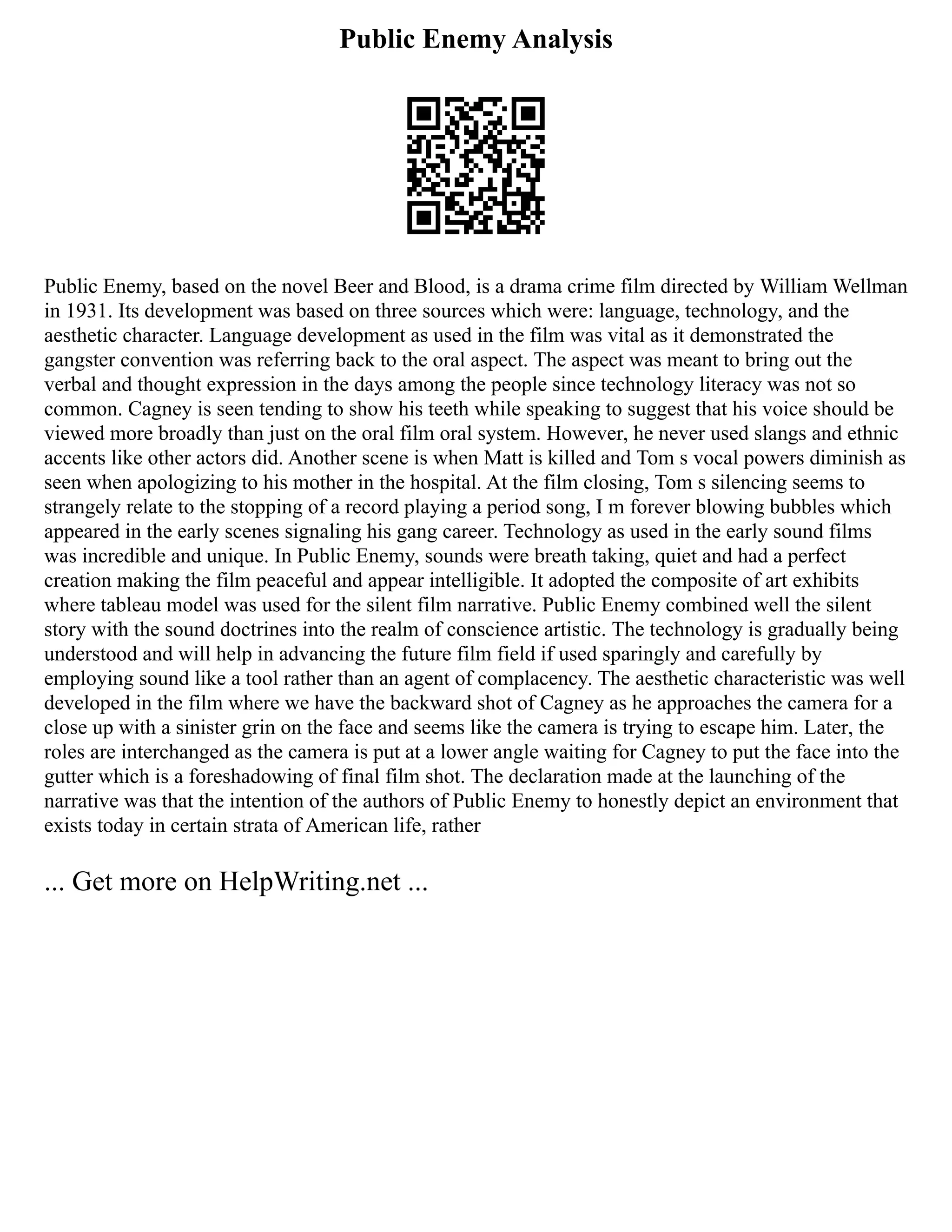 Public Enemy Analysis
Public Enemy, based on the novel Beer and Blood, is a drama crime film directed by William Wellman
in 1931. Its development was based on three sources which were: language, technology, and the
aesthetic character. Language development as used in the film was vital as it demonstrated the
gangster convention was referring back to the oral aspect. The aspect was meant to bring out the
verbal and thought expression in the days among the people since technology literacy was not so
common. Cagney is seen tending to show his teeth while speaking to suggest that his voice should be
viewed more broadly than just on the oral film oral system. However, he never used slangs and ethnic
accents like other actors did. Another scene is when Matt is killed and Tom s vocal powers diminish as
seen when apologizing to his mother in the hospital. At the film closing, Tom s silencing seems to
strangely relate to the stopping of a record playing a period song, I m forever blowing bubbles which
appeared in the early scenes signaling his gang career. Technology as used in the early sound films
was incredible and unique. In Public Enemy, sounds were breath taking, quiet and had a perfect
creation making the film peaceful and appear intelligible. It adopted the composite of art exhibits
where tableau model was used for the silent film narrative. Public Enemy combined well the silent
story with the sound doctrines into the realm of conscience artistic. The technology is gradually being
understood and will help in advancing the future film field if used sparingly and carefully by
employing sound like a tool rather than an agent of complacency. The aesthetic characteristic was well
developed in the film where we have the backward shot of Cagney as he approaches the camera for a
close up with a sinister grin on the face and seems like the camera is trying to escape him. Later, the
roles are interchanged as the camera is put at a lower angle waiting for Cagney to put the face into the
gutter which is a foreshadowing of final film shot. The declaration made at the launching of the
narrative was that the intention of the authors of Public Enemy to honestly depict an environment that
exists today in certain strata of American life, rather
... Get more on HelpWriting.net ...
 