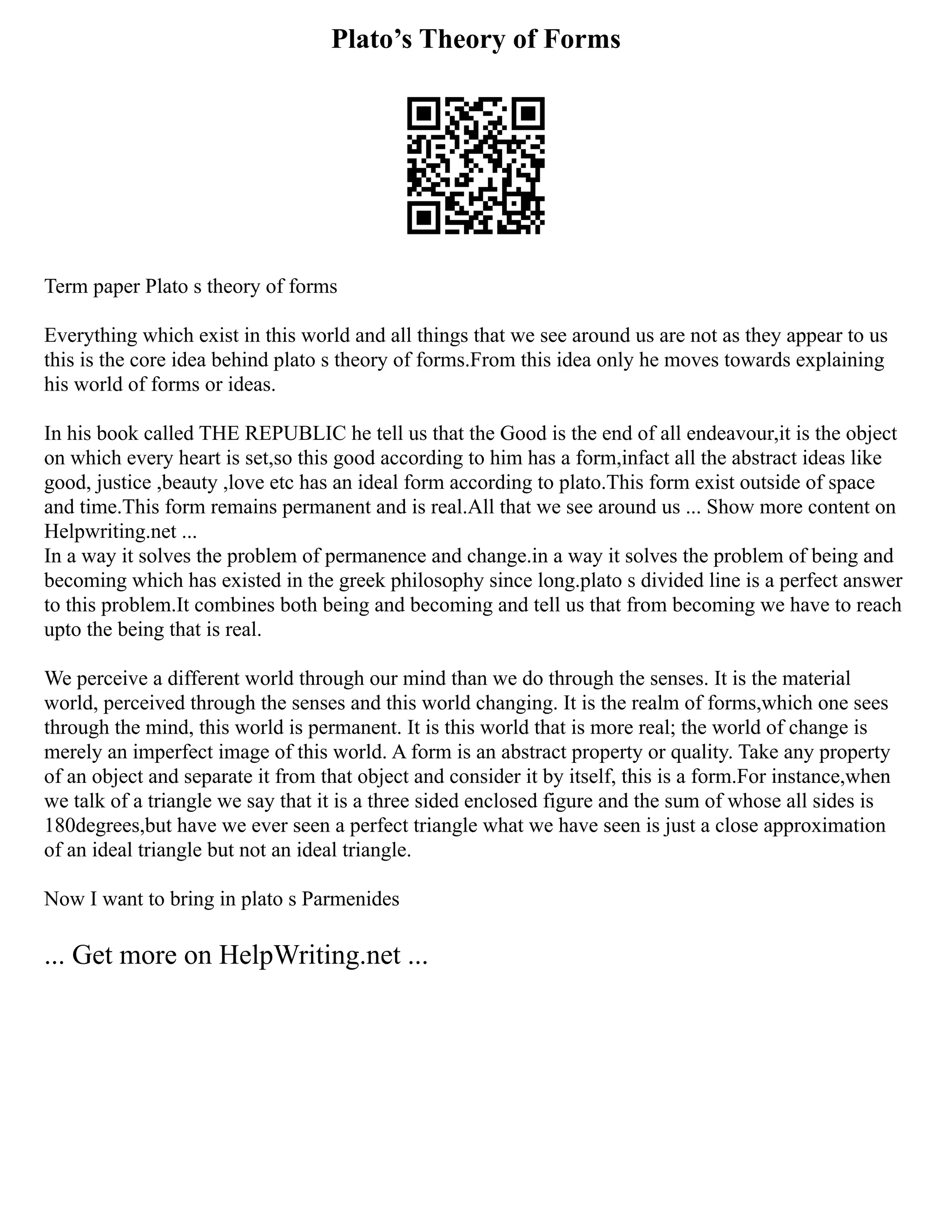 Plato’s Theory of Forms
Term paper Plato s theory of forms
Everything which exist in this world and all things that we see around us are not as they appear to us
this is the core idea behind plato s theory of forms.From this idea only he moves towards explaining
his world of forms or ideas.
In his book called THE REPUBLIC he tell us that the Good is the end of all endeavour,it is the object
on which every heart is set,so this good according to him has a form,infact all the abstract ideas like
good, justice ,beauty ,love etc has an ideal form according to plato.This form exist outside of space
and time.This form remains permanent and is real.All that we see around us ... Show more content on
Helpwriting.net ...
In a way it solves the problem of permanence and change.in a way it solves the problem of being and
becoming which has existed in the greek philosophy since long.plato s divided line is a perfect answer
to this problem.It combines both being and becoming and tell us that from becoming we have to reach
upto the being that is real.
We perceive a different world through our mind than we do through the senses. It is the material
world, perceived through the senses and this world changing. It is the realm of forms,which one sees
through the mind, this world is permanent. It is this world that is more real; the world of change is
merely an imperfect image of this world. A form is an abstract property or quality. Take any property
of an object and separate it from that object and consider it by itself, this is a form.For instance,when
we talk of a triangle we say that it is a three sided enclosed figure and the sum of whose all sides is
180degrees,but have we ever seen a perfect triangle what we have seen is just a close approximation
of an ideal triangle but not an ideal triangle.
Now I want to bring in plato s Parmenides
... Get more on HelpWriting.net ...
 