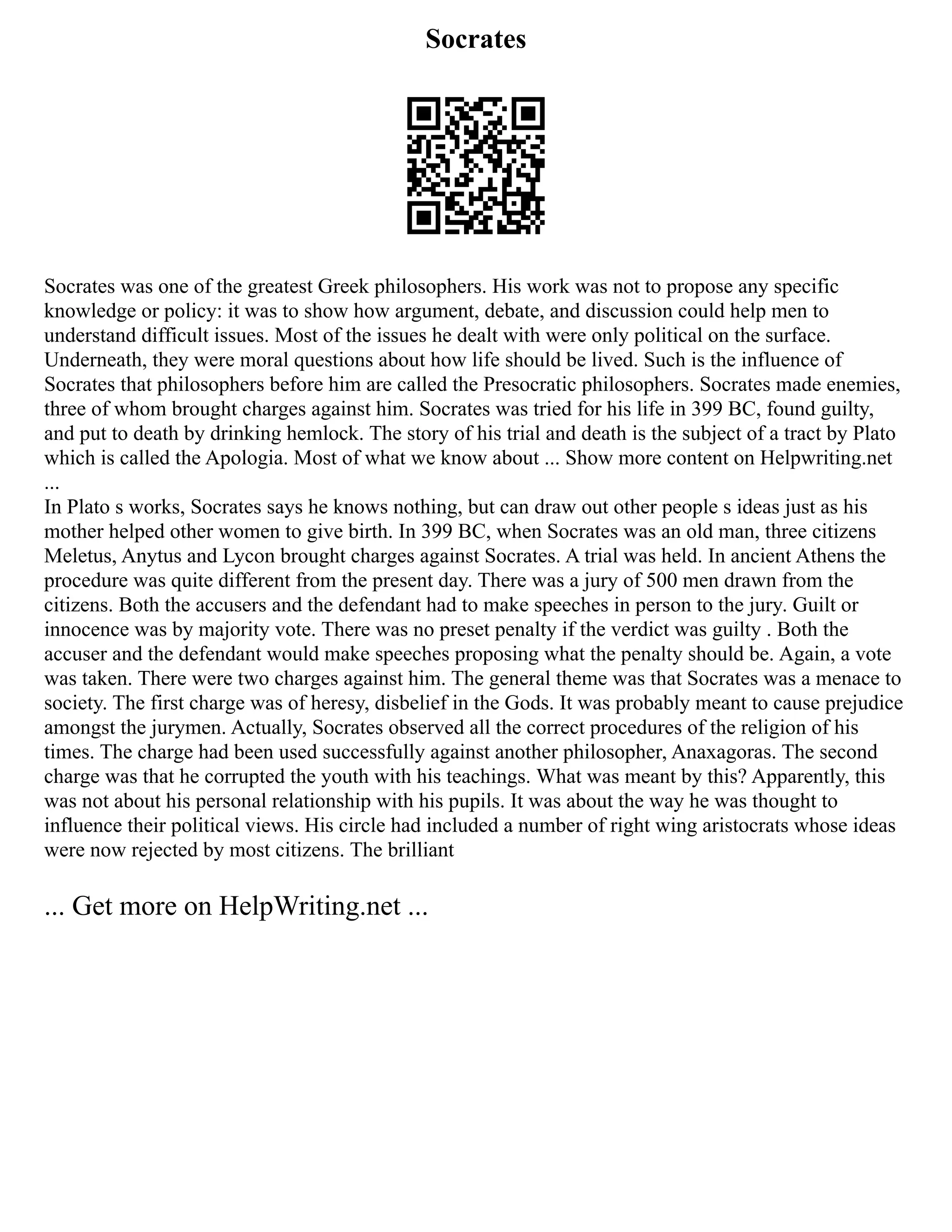 Socrates
Socrates was one of the greatest Greek philosophers. His work was not to propose any specific
knowledge or policy: it was to show how argument, debate, and discussion could help men to
understand difficult issues. Most of the issues he dealt with were only political on the surface.
Underneath, they were moral questions about how life should be lived. Such is the influence of
Socrates that philosophers before him are called the Presocratic philosophers. Socrates made enemies,
three of whom brought charges against him. Socrates was tried for his life in 399 BC, found guilty,
and put to death by drinking hemlock. The story of his trial and death is the subject of a tract by Plato
which is called the Apologia. Most of what we know about ... Show more content on Helpwriting.net
...
In Plato s works, Socrates says he knows nothing, but can draw out other people s ideas just as his
mother helped other women to give birth. In 399 BC, when Socrates was an old man, three citizens
Meletus, Anytus and Lycon brought charges against Socrates. A trial was held. In ancient Athens the
procedure was quite different from the present day. There was a jury of 500 men drawn from the
citizens. Both the accusers and the defendant had to make speeches in person to the jury. Guilt or
innocence was by majority vote. There was no preset penalty if the verdict was guilty . Both the
accuser and the defendant would make speeches proposing what the penalty should be. Again, a vote
was taken. There were two charges against him. The general theme was that Socrates was a menace to
society. The first charge was of heresy, disbelief in the Gods. It was probably meant to cause prejudice
amongst the jurymen. Actually, Socrates observed all the correct procedures of the religion of his
times. The charge had been used successfully against another philosopher, Anaxagoras. The second
charge was that he corrupted the youth with his teachings. What was meant by this? Apparently, this
was not about his personal relationship with his pupils. It was about the way he was thought to
influence their political views. His circle had included a number of right wing aristocrats whose ideas
were now rejected by most citizens. The brilliant
... Get more on HelpWriting.net ...
 