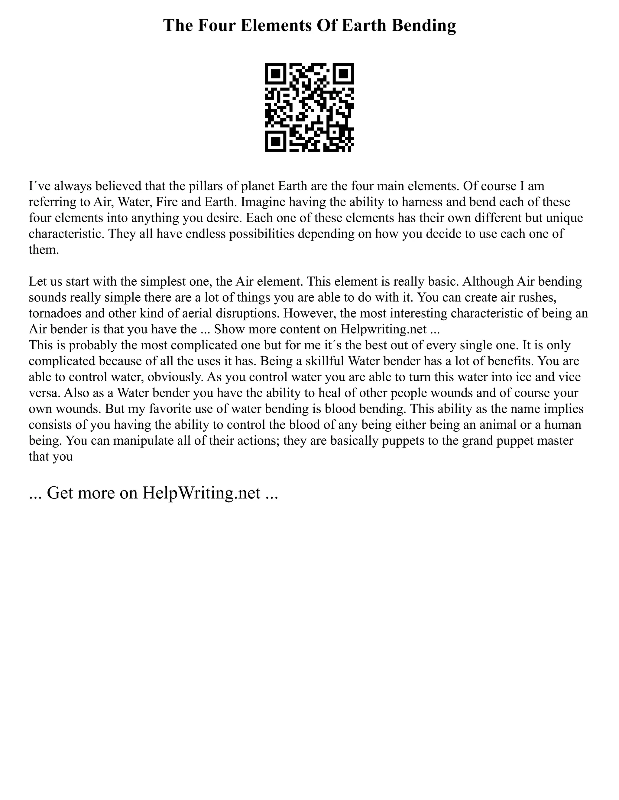 The Four Elements Of Earth Bending
I´ve always believed that the pillars of planet Earth are the four main elements. Of course I am
referring to Air, Water, Fire and Earth. Imagine having the ability to harness and bend each of these
four elements into anything you desire. Each one of these elements has their own different but unique
characteristic. They all have endless possibilities depending on how you decide to use each one of
them.
Let us start with the simplest one, the Air element. This element is really basic. Although Air bending
sounds really simple there are a lot of things you are able to do with it. You can create air rushes,
tornadoes and other kind of aerial disruptions. However, the most interesting characteristic of being an
Air bender is that you have the ... Show more content on Helpwriting.net ...
This is probably the most complicated one but for me it´s the best out of every single one. It is only
complicated because of all the uses it has. Being a skillful Water bender has a lot of benefits. You are
able to control water, obviously. As you control water you are able to turn this water into ice and vice
versa. Also as a Water bender you have the ability to heal of other people wounds and of course your
own wounds. But my favorite use of water bending is blood bending. This ability as the name implies
consists of you having the ability to control the blood of any being either being an animal or a human
being. You can manipulate all of their actions; they are basically puppets to the grand puppet master
that you
... Get more on HelpWriting.net ...
 