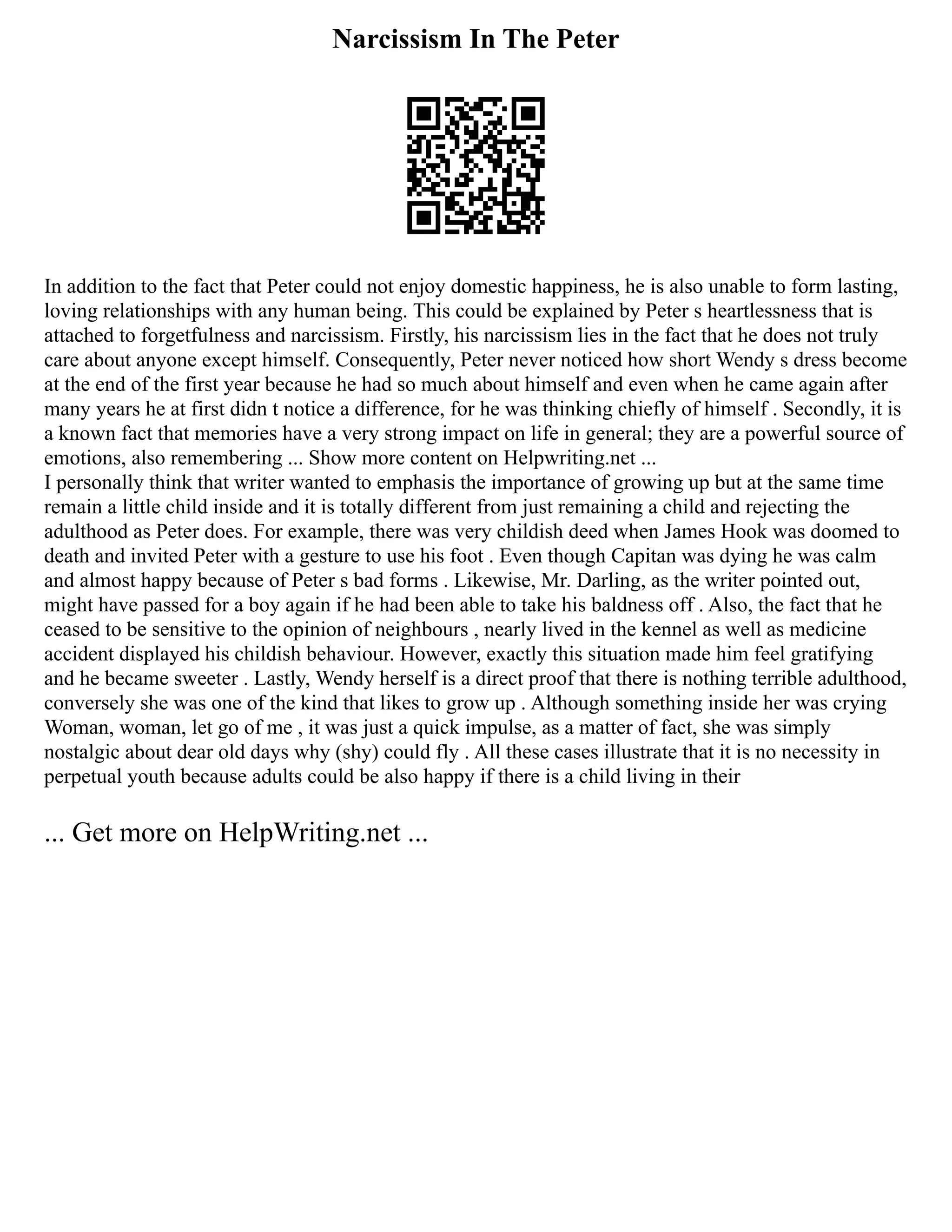Narcissism In The Peter
In addition to the fact that Peter could not enjoy domestic happiness, he is also unable to form lasting,
loving relationships with any human being. This could be explained by Peter s heartlessness that is
attached to forgetfulness and narcissism. Firstly, his narcissism lies in the fact that he does not truly
care about anyone except himself. Consequently, Peter never noticed how short Wendy s dress become
at the end of the first year because he had so much about himself and even when he came again after
many years he at first didn t notice a difference, for he was thinking chiefly of himself . Secondly, it is
a known fact that memories have a very strong impact on life in general; they are a powerful source of
emotions, also remembering ... Show more content on Helpwriting.net ...
I personally think that writer wanted to emphasis the importance of growing up but at the same time
remain a little child inside and it is totally different from just remaining a child and rejecting the
adulthood as Peter does. For example, there was very childish deed when James Hook was doomed to
death and invited Peter with a gesture to use his foot . Even though Capitan was dying he was calm
and almost happy because of Peter s bad forms . Likewise, Mr. Darling, as the writer pointed out,
might have passed for a boy again if he had been able to take his baldness off . Also, the fact that he
ceased to be sensitive to the opinion of neighbours , nearly lived in the kennel as well as medicine
accident displayed his childish behaviour. However, exactly this situation made him feel gratifying
and he became sweeter . Lastly, Wendy herself is a direct proof that there is nothing terrible adulthood,
conversely she was one of the kind that likes to grow up . Although something inside her was crying
Woman, woman, let go of me , it was just a quick impulse, as a matter of fact, she was simply
nostalgic about dear old days why (shy) could fly . All these cases illustrate that it is no necessity in
perpetual youth because adults could be also happy if there is a child living in their
... Get more on HelpWriting.net ...
 