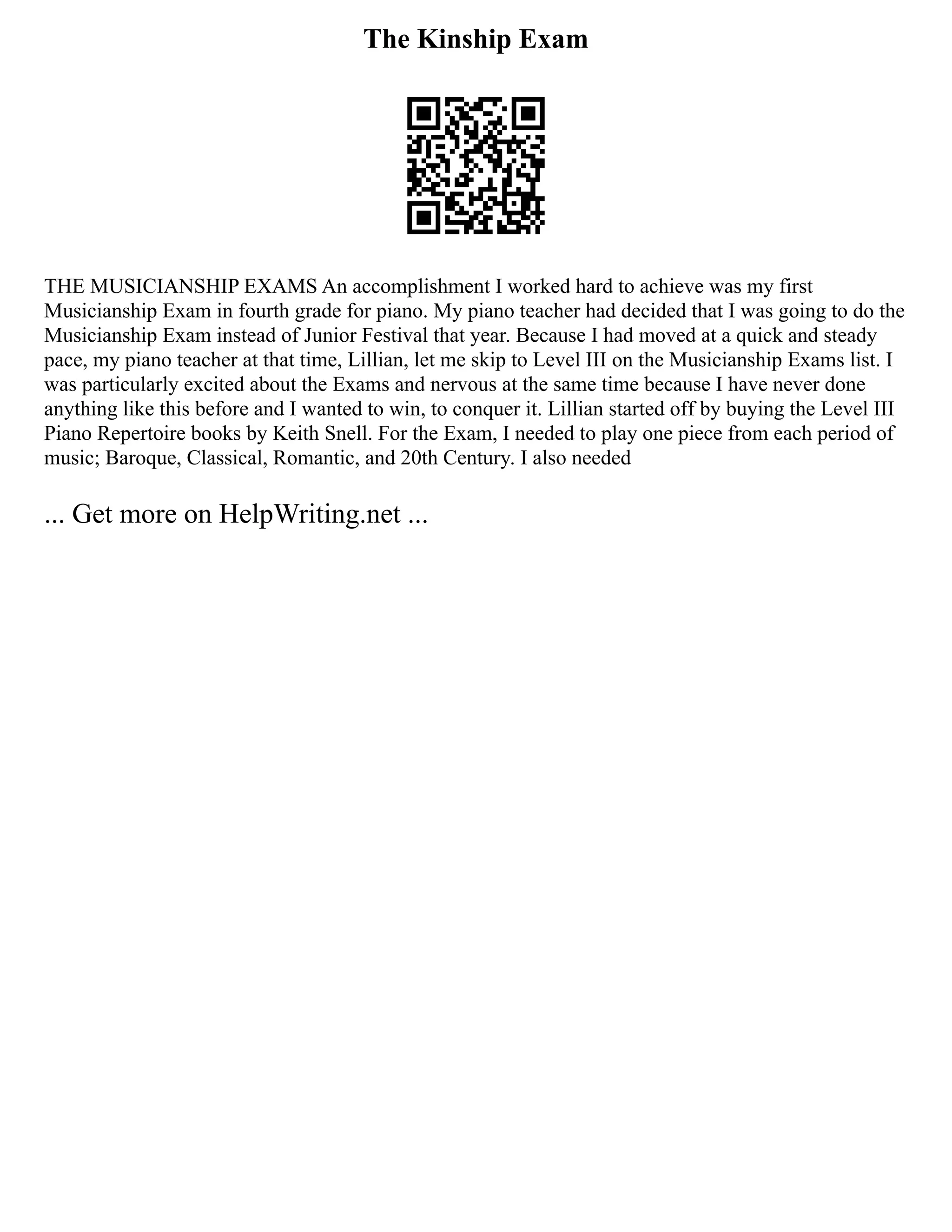 The Kinship Exam
THE MUSICIANSHIP EXAMS An accomplishment I worked hard to achieve was my first
Musicianship Exam in fourth grade for piano. My piano teacher had decided that I was going to do the
Musicianship Exam instead of Junior Festival that year. Because I had moved at a quick and steady
pace, my piano teacher at that time, Lillian, let me skip to Level III on the Musicianship Exams list. I
was particularly excited about the Exams and nervous at the same time because I have never done
anything like this before and I wanted to win, to conquer it. Lillian started off by buying the Level III
Piano Repertoire books by Keith Snell. For the Exam, I needed to play one piece from each period of
music; Baroque, Classical, Romantic, and 20th Century. I also needed
... Get more on HelpWriting.net ...
 