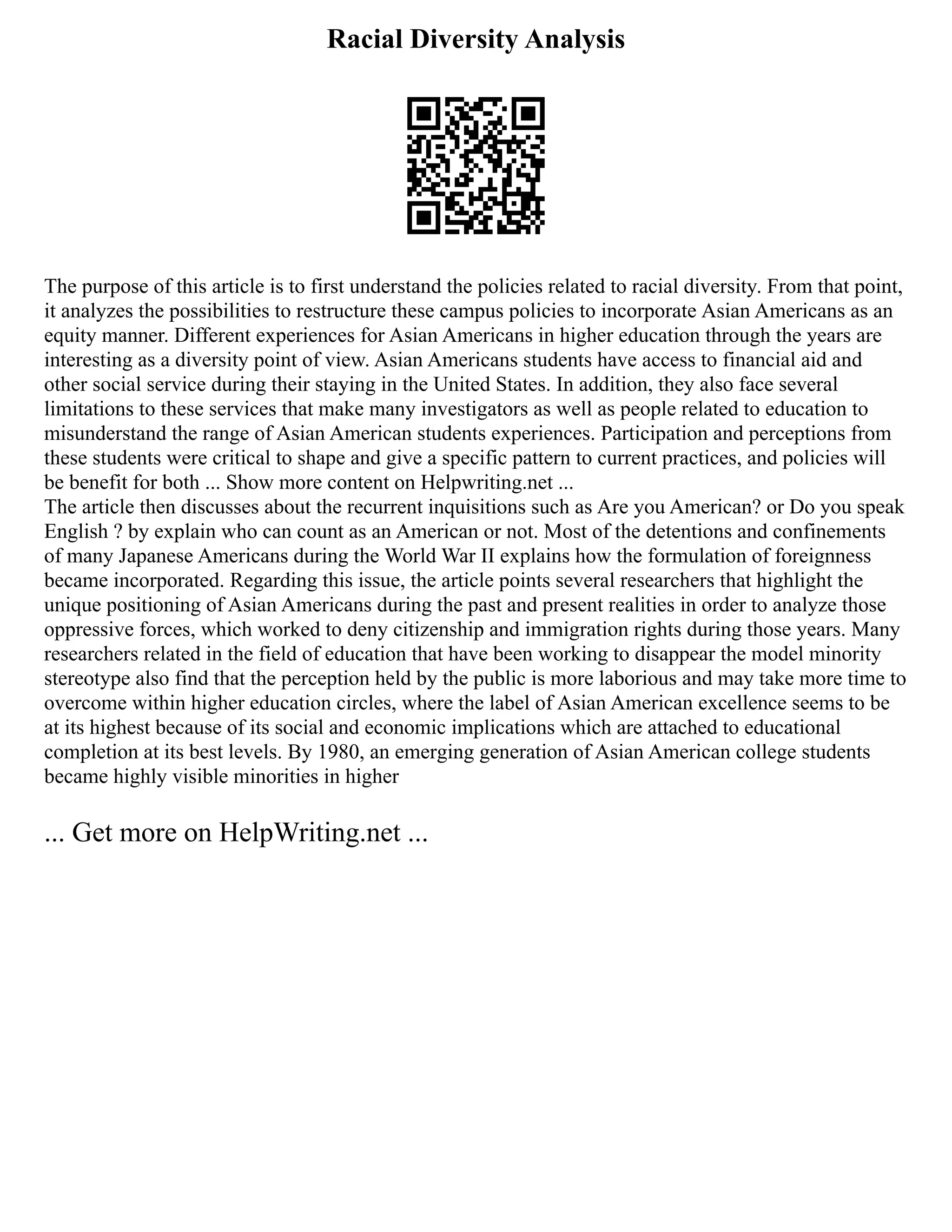 Racial Diversity Analysis
The purpose of this article is to first understand the policies related to racial diversity. From that point,
it analyzes the possibilities to restructure these campus policies to incorporate Asian Americans as an
equity manner. Different experiences for Asian Americans in higher education through the years are
interesting as a diversity point of view. Asian Americans students have access to financial aid and
other social service during their staying in the United States. In addition, they also face several
limitations to these services that make many investigators as well as people related to education to
misunderstand the range of Asian American students experiences. Participation and perceptions from
these students were critical to shape and give a specific pattern to current practices, and policies will
be benefit for both ... Show more content on Helpwriting.net ...
The article then discusses about the recurrent inquisitions such as Are you American? or Do you speak
English ? by explain who can count as an American or not. Most of the detentions and confinements
of many Japanese Americans during the World War II explains how the formulation of foreignness
became incorporated. Regarding this issue, the article points several researchers that highlight the
unique positioning of Asian Americans during the past and present realities in order to analyze those
oppressive forces, which worked to deny citizenship and immigration rights during those years. Many
researchers related in the field of education that have been working to disappear the model minority
stereotype also find that the perception held by the public is more laborious and may take more time to
overcome within higher education circles, where the label of Asian American excellence seems to be
at its highest because of its social and economic implications which are attached to educational
completion at its best levels. By 1980, an emerging generation of Asian American college students
became highly visible minorities in higher
... Get more on HelpWriting.net ...
 
