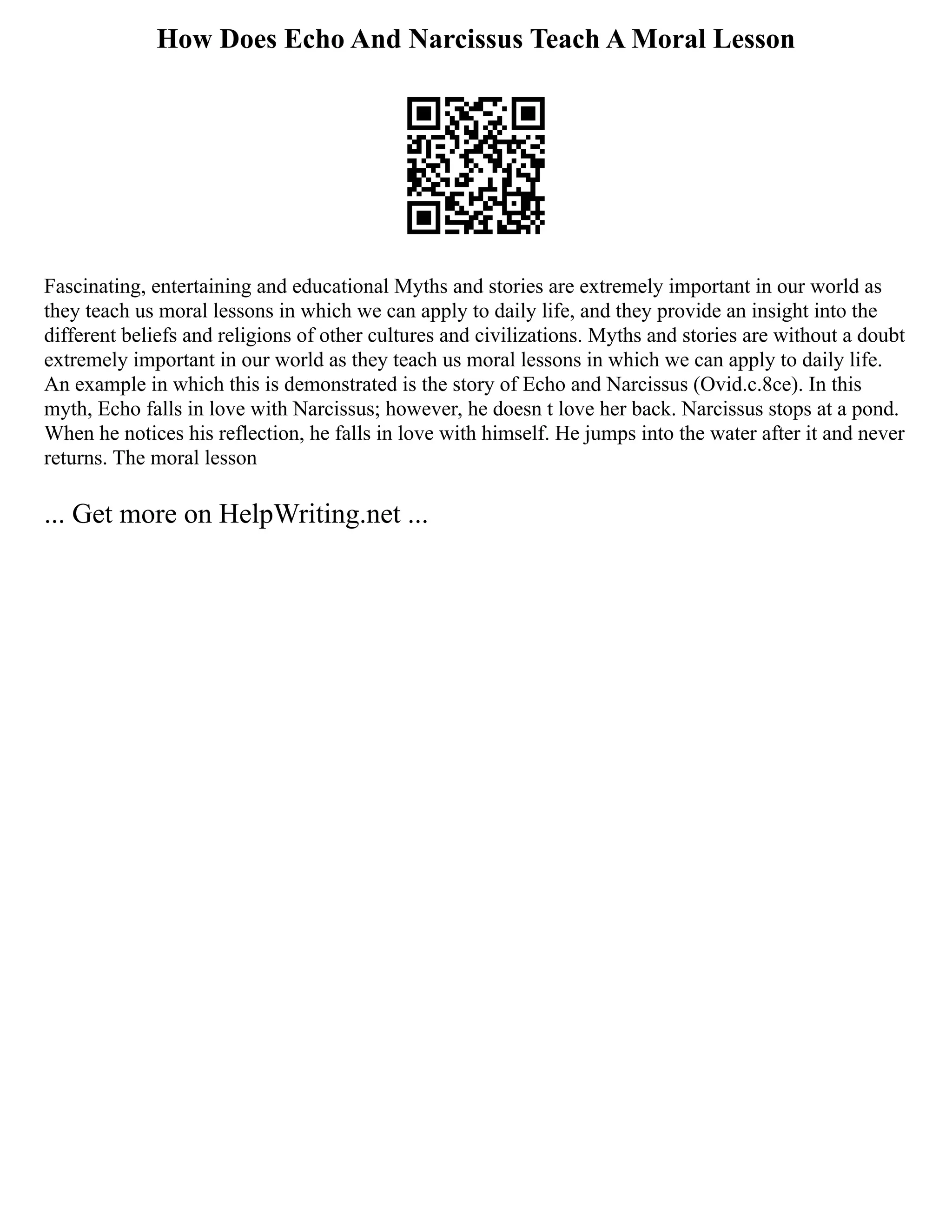 How Does Echo And Narcissus Teach A Moral Lesson
Fascinating, entertaining and educational Myths and stories are extremely important in our world as
they teach us moral lessons in which we can apply to daily life, and they provide an insight into the
different beliefs and religions of other cultures and civilizations. Myths and stories are without a doubt
extremely important in our world as they teach us moral lessons in which we can apply to daily life.
An example in which this is demonstrated is the story of Echo and Narcissus (Ovid.c.8ce). In this
myth, Echo falls in love with Narcissus; however, he doesn t love her back. Narcissus stops at a pond.
When he notices his reflection, he falls in love with himself. He jumps into the water after it and never
returns. The moral lesson
... Get more on HelpWriting.net ...
 