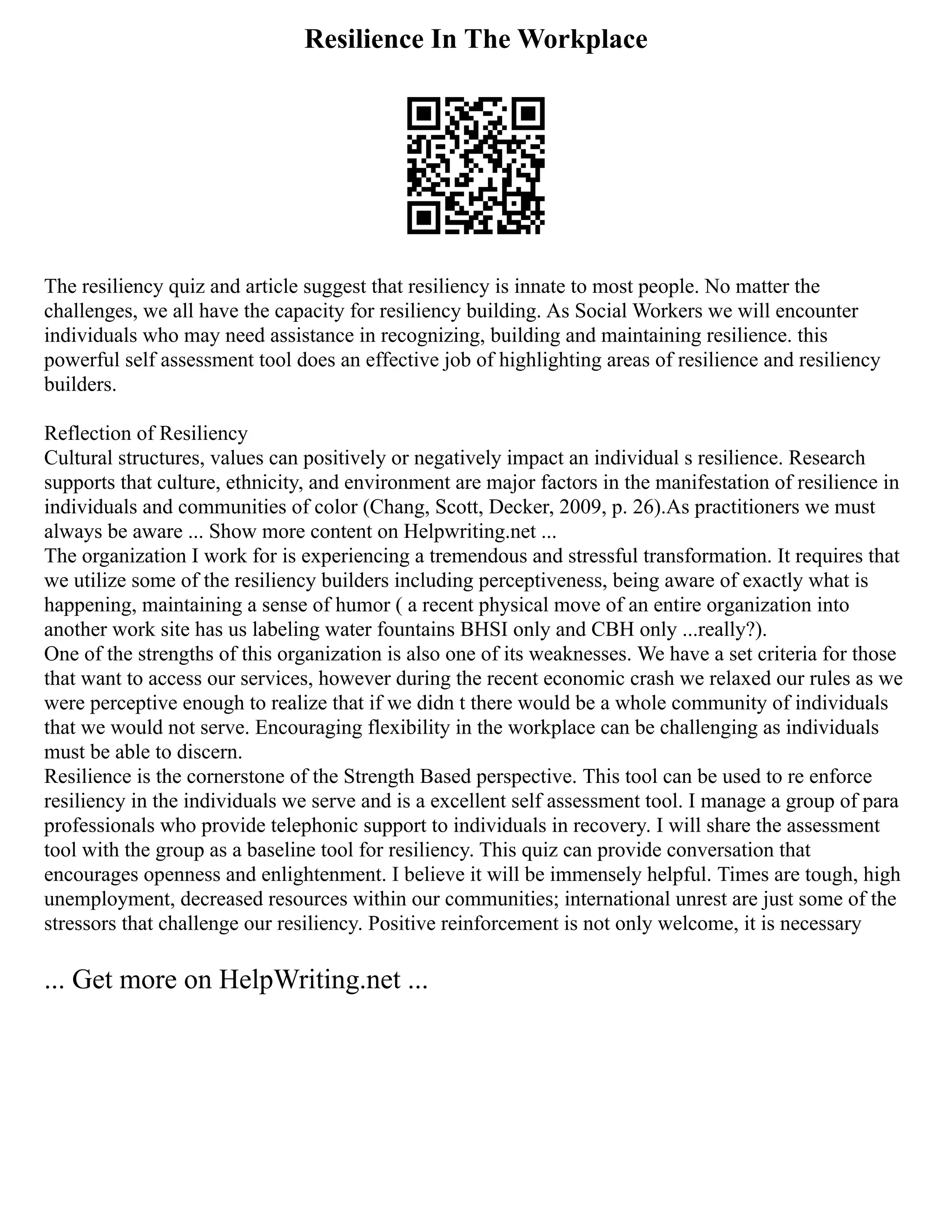 Resilience In The Workplace
The resiliency quiz and article suggest that resiliency is innate to most people. No matter the
challenges, we all have the capacity for resiliency building. As Social Workers we will encounter
individuals who may need assistance in recognizing, building and maintaining resilience. this
powerful self assessment tool does an effective job of highlighting areas of resilience and resiliency
builders.
Reflection of Resiliency
Cultural structures, values can positively or negatively impact an individual s resilience. Research
supports that culture, ethnicity, and environment are major factors in the manifestation of resilience in
individuals and communities of color (Chang, Scott, Decker, 2009, p. 26).As practitioners we must
always be aware ... Show more content on Helpwriting.net ...
The organization I work for is experiencing a tremendous and stressful transformation. It requires that
we utilize some of the resiliency builders including perceptiveness, being aware of exactly what is
happening, maintaining a sense of humor ( a recent physical move of an entire organization into
another work site has us labeling water fountains BHSI only and CBH only ...really?).
One of the strengths of this organization is also one of its weaknesses. We have a set criteria for those
that want to access our services, however during the recent economic crash we relaxed our rules as we
were perceptive enough to realize that if we didn t there would be a whole community of individuals
that we would not serve. Encouraging flexibility in the workplace can be challenging as individuals
must be able to discern.
Resilience is the cornerstone of the Strength Based perspective. This tool can be used to re enforce
resiliency in the individuals we serve and is a excellent self assessment tool. I manage a group of para
professionals who provide telephonic support to individuals in recovery. I will share the assessment
tool with the group as a baseline tool for resiliency. This quiz can provide conversation that
encourages openness and enlightenment. I believe it will be immensely helpful. Times are tough, high
unemployment, decreased resources within our communities; international unrest are just some of the
stressors that challenge our resiliency. Positive reinforcement is not only welcome, it is necessary
... Get more on HelpWriting.net ...
 