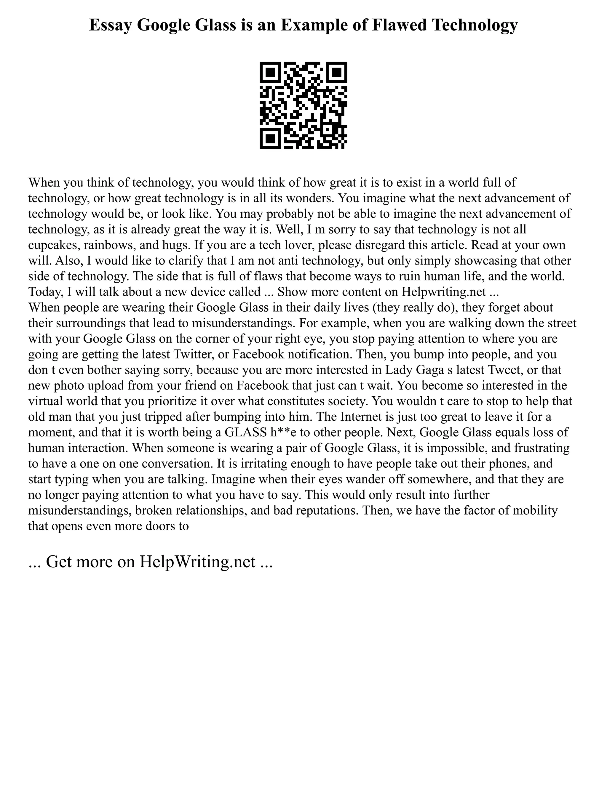 Essay Google Glass is an Example of Flawed Technology
When you think of technology, you would think of how great it is to exist in a world full of
technology, or how great technology is in all its wonders. You imagine what the next advancement of
technology would be, or look like. You may probably not be able to imagine the next advancement of
technology, as it is already great the way it is. Well, I m sorry to say that technology is not all
cupcakes, rainbows, and hugs. If you are a tech lover, please disregard this article. Read at your own
will. Also, I would like to clarify that I am not anti technology, but only simply showcasing that other
side of technology. The side that is full of flaws that become ways to ruin human life, and the world.
Today, I will talk about a new device called ... Show more content on Helpwriting.net ...
When people are wearing their Google Glass in their daily lives (they really do), they forget about
their surroundings that lead to misunderstandings. For example, when you are walking down the street
with your Google Glass on the corner of your right eye, you stop paying attention to where you are
going are getting the latest Twitter, or Facebook notification. Then, you bump into people, and you
don t even bother saying sorry, because you are more interested in Lady Gaga s latest Tweet, or that
new photo upload from your friend on Facebook that just can t wait. You become so interested in the
virtual world that you prioritize it over what constitutes society. You wouldn t care to stop to help that
old man that you just tripped after bumping into him. The Internet is just too great to leave it for a
moment, and that it is worth being a GLASS h**e to other people. Next, Google Glass equals loss of
human interaction. When someone is wearing a pair of Google Glass, it is impossible, and frustrating
to have a one on one conversation. It is irritating enough to have people take out their phones, and
start typing when you are talking. Imagine when their eyes wander off somewhere, and that they are
no longer paying attention to what you have to say. This would only result into further
misunderstandings, broken relationships, and bad reputations. Then, we have the factor of mobility
that opens even more doors to
... Get more on HelpWriting.net ...
 