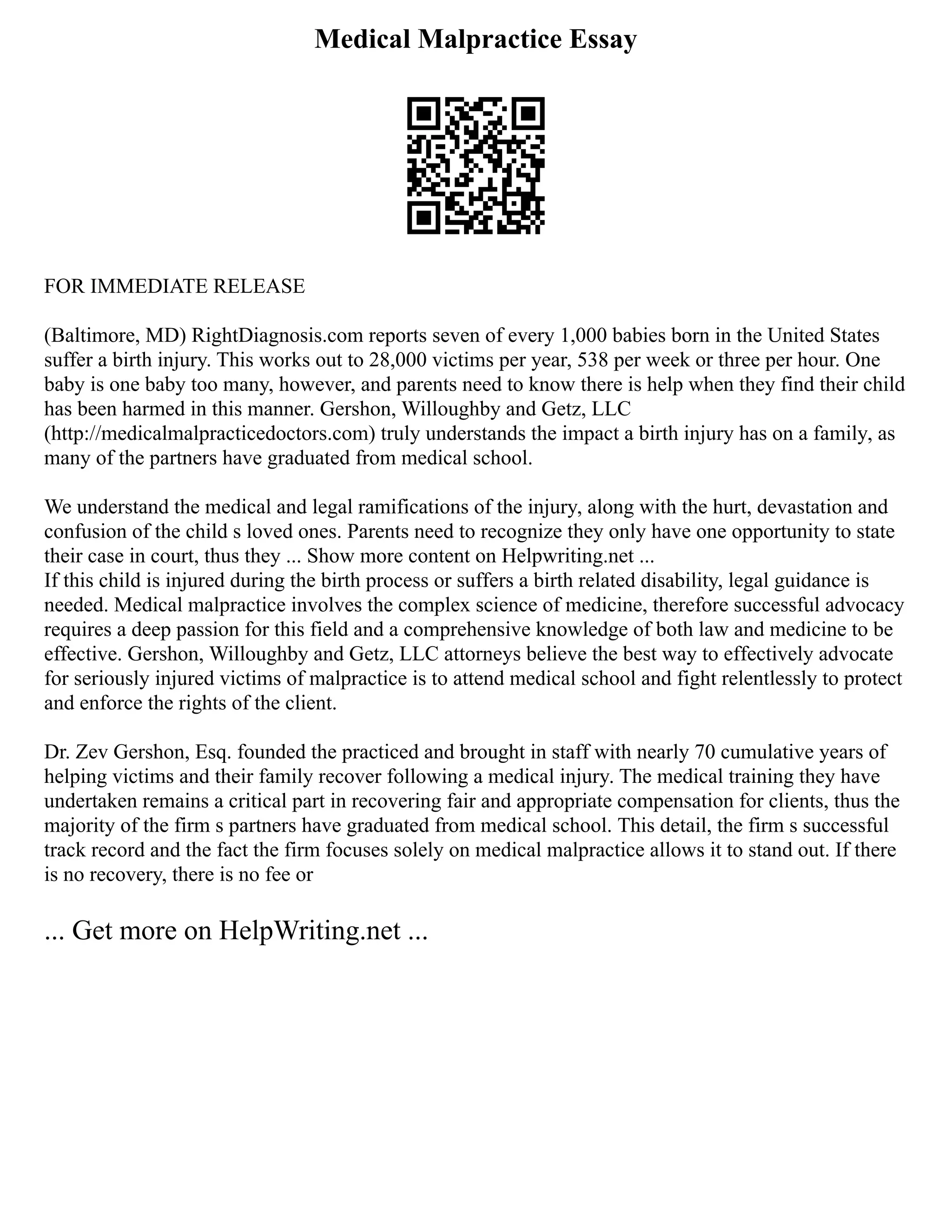 Medical Malpractice Essay
FOR IMMEDIATE RELEASE
(Baltimore, MD) RightDiagnosis.com reports seven of every 1,000 babies born in the United States
suffer a birth injury. This works out to 28,000 victims per year, 538 per week or three per hour. One
baby is one baby too many, however, and parents need to know there is help when they find their child
has been harmed in this manner. Gershon, Willoughby and Getz, LLC
(http://medicalmalpracticedoctors.com) truly understands the impact a birth injury has on a family, as
many of the partners have graduated from medical school.
We understand the medical and legal ramifications of the injury, along with the hurt, devastation and
confusion of the child s loved ones. Parents need to recognize they only have one opportunity to state
their case in court, thus they ... Show more content on Helpwriting.net ...
If this child is injured during the birth process or suffers a birth related disability, legal guidance is
needed. Medical malpractice involves the complex science of medicine, therefore successful advocacy
requires a deep passion for this field and a comprehensive knowledge of both law and medicine to be
effective. Gershon, Willoughby and Getz, LLC attorneys believe the best way to effectively advocate
for seriously injured victims of malpractice is to attend medical school and fight relentlessly to protect
and enforce the rights of the client.
Dr. Zev Gershon, Esq. founded the practiced and brought in staff with nearly 70 cumulative years of
helping victims and their family recover following a medical injury. The medical training they have
undertaken remains a critical part in recovering fair and appropriate compensation for clients, thus the
majority of the firm s partners have graduated from medical school. This detail, the firm s successful
track record and the fact the firm focuses solely on medical malpractice allows it to stand out. If there
is no recovery, there is no fee or
... Get more on HelpWriting.net ...
 