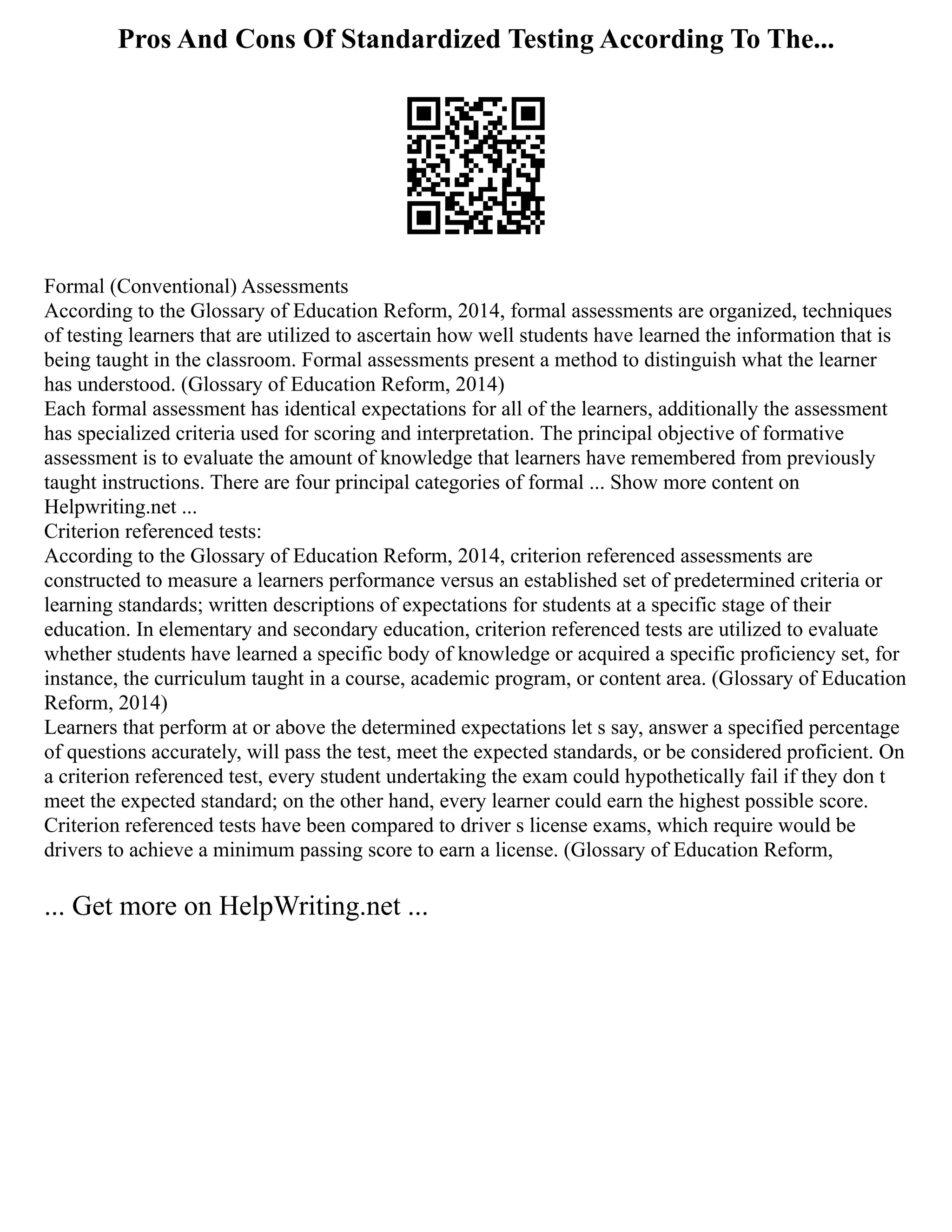 Pros And Cons Of Standardized Testing According To The...
Formal (Conventional) Assessments
According to the Glossary of Education Reform, 2014, formal assessments are organized, techniques
of testing learners that are utilized to ascertain how well students have learned the information that is
being taught in the classroom. Formal assessments present a method to distinguish what the learner
has understood. (Glossary of Education Reform, 2014)
Each formal assessment has identical expectations for all of the learners, additionally the assessment
has specialized criteria used for scoring and interpretation. The principal objective of formative
assessment is to evaluate the amount of knowledge that learners have remembered from previously
taught instructions. There are four principal categories of formal ... Show more content on
Helpwriting.net ...
Criterion referenced tests:
According to the Glossary of Education Reform, 2014, criterion referenced assessments are
constructed to measure a learners performance versus an established set of predetermined criteria or
learning standards; written descriptions of expectations for students at a specific stage of their
education. In elementary and secondary education, criterion referenced tests are utilized to evaluate
whether students have learned a specific body of knowledge or acquired a specific proficiency set, for
instance, the curriculum taught in a course, academic program, or content area. (Glossary of Education
Reform, 2014)
Learners that perform at or above the determined expectations let s say, answer a specified percentage
of questions accurately, will pass the test, meet the expected standards, or be considered proficient. On
a criterion referenced test, every student undertaking the exam could hypothetically fail if they don t
meet the expected standard; on the other hand, every learner could earn the highest possible score.
Criterion referenced tests have been compared to driver s license exams, which require would be
drivers to achieve a minimum passing score to earn a license. (Glossary of Education Reform,
... Get more on HelpWriting.net ...
 