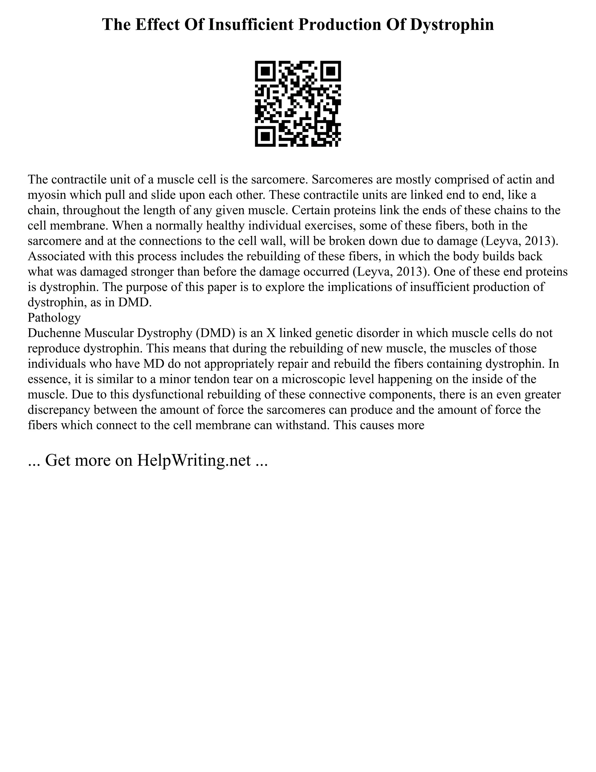 The Effect Of Insufficient Production Of Dystrophin
The contractile unit of a muscle cell is the sarcomere. Sarcomeres are mostly comprised of actin and
myosin which pull and slide upon each other. These contractile units are linked end to end, like a
chain, throughout the length of any given muscle. Certain proteins link the ends of these chains to the
cell membrane. When a normally healthy individual exercises, some of these fibers, both in the
sarcomere and at the connections to the cell wall, will be broken down due to damage (Leyva, 2013).
Associated with this process includes the rebuilding of these fibers, in which the body builds back
what was damaged stronger than before the damage occurred (Leyva, 2013). One of these end proteins
is dystrophin. The purpose of this paper is to explore the implications of insufficient production of
dystrophin, as in DMD.
Pathology
Duchenne Muscular Dystrophy (DMD) is an X linked genetic disorder in which muscle cells do not
reproduce dystrophin. This means that during the rebuilding of new muscle, the muscles of those
individuals who have MD do not appropriately repair and rebuild the fibers containing dystrophin. In
essence, it is similar to a minor tendon tear on a microscopic level happening on the inside of the
muscle. Due to this dysfunctional rebuilding of these connective components, there is an even greater
discrepancy between the amount of force the sarcomeres can produce and the amount of force the
fibers which connect to the cell membrane can withstand. This causes more
... Get more on HelpWriting.net ...
 