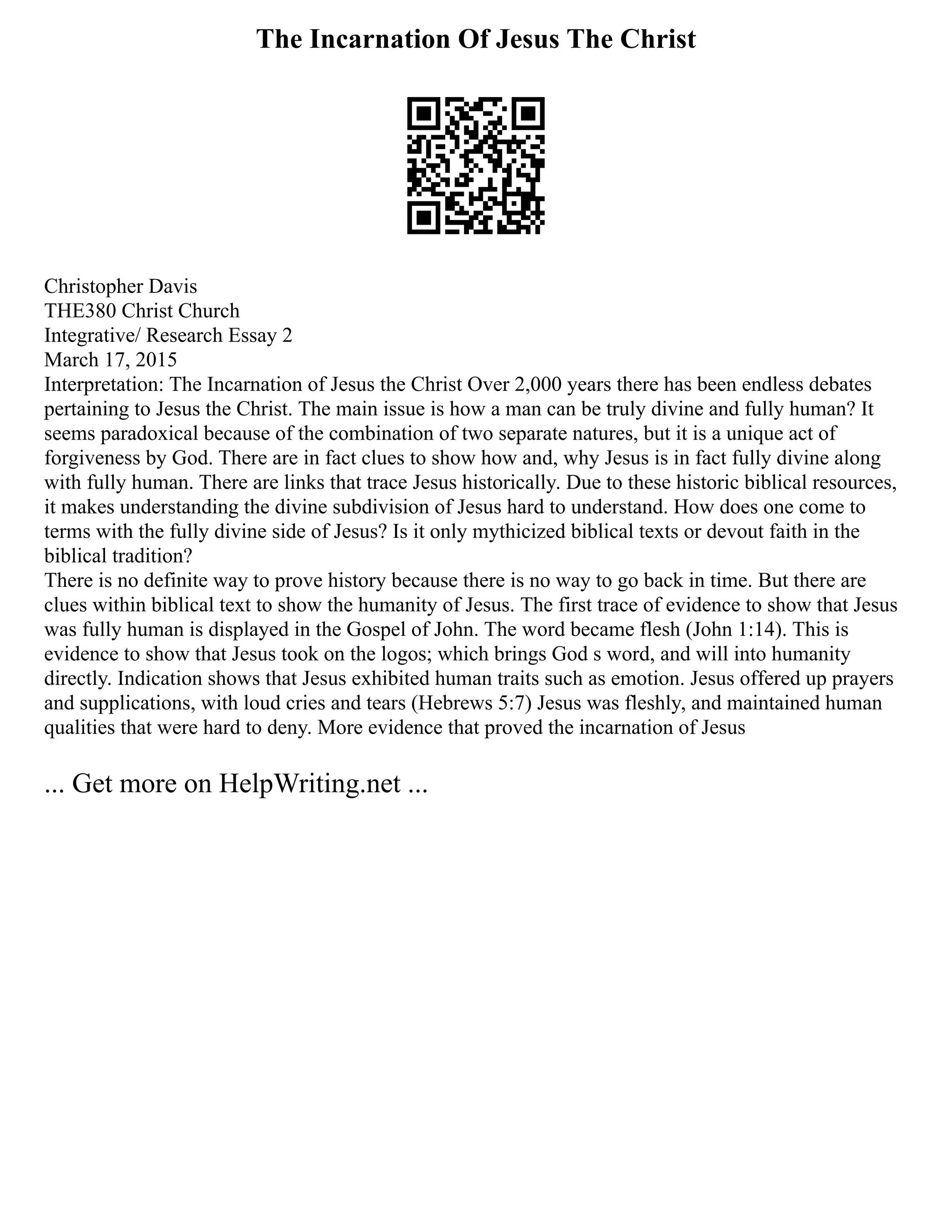 The Incarnation Of Jesus The Christ
Christopher Davis
THE380 Christ Church
Integrative/ Research Essay 2
March 17, 2015
Interpretation: The Incarnation of Jesus the Christ Over 2,000 years there has been endless debates
pertaining to Jesus the Christ. The main issue is how a man can be truly divine and fully human? It
seems paradoxical because of the combination of two separate natures, but it is a unique act of
forgiveness by God. There are in fact clues to show how and, why Jesus is in fact fully divine along
with fully human. There are links that trace Jesus historically. Due to these historic biblical resources,
it makes understanding the divine subdivision of Jesus hard to understand. How does one come to
terms with the fully divine side of Jesus? Is it only mythicized biblical texts or devout faith in the
biblical tradition?
There is no definite way to prove history because there is no way to go back in time. But there are
clues within biblical text to show the humanity of Jesus. The first trace of evidence to show that Jesus
was fully human is displayed in the Gospel of John. The word became flesh (John 1:14). This is
evidence to show that Jesus took on the logos; which brings God s word, and will into humanity
directly. Indication shows that Jesus exhibited human traits such as emotion. Jesus offered up prayers
and supplications, with loud cries and tears (Hebrews 5:7) Jesus was fleshly, and maintained human
qualities that were hard to deny. More evidence that proved the incarnation of Jesus
... Get more on HelpWriting.net ...
 