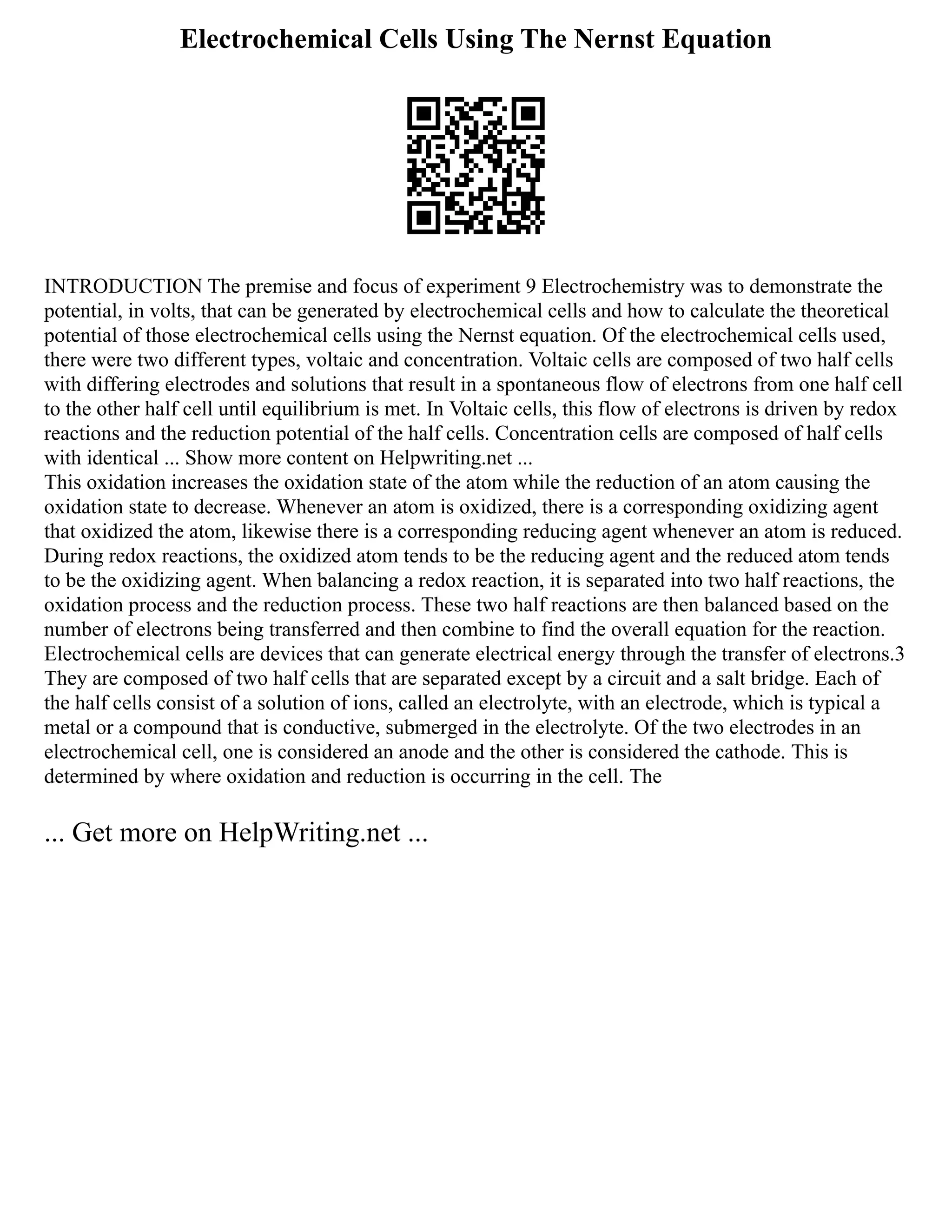 Electrochemical Cells Using The Nernst Equation
INTRODUCTION The premise and focus of experiment 9 Electrochemistry was to demonstrate the
potential, in volts, that can be generated by electrochemical cells and how to calculate the theoretical
potential of those electrochemical cells using the Nernst equation. Of the electrochemical cells used,
there were two different types, voltaic and concentration. Voltaic cells are composed of two half cells
with differing electrodes and solutions that result in a spontaneous flow of electrons from one half cell
to the other half cell until equilibrium is met. In Voltaic cells, this flow of electrons is driven by redox
reactions and the reduction potential of the half cells. Concentration cells are composed of half cells
with identical ... Show more content on Helpwriting.net ...
This oxidation increases the oxidation state of the atom while the reduction of an atom causing the
oxidation state to decrease. Whenever an atom is oxidized, there is a corresponding oxidizing agent
that oxidized the atom, likewise there is a corresponding reducing agent whenever an atom is reduced.
During redox reactions, the oxidized atom tends to be the reducing agent and the reduced atom tends
to be the oxidizing agent. When balancing a redox reaction, it is separated into two half reactions, the
oxidation process and the reduction process. These two half reactions are then balanced based on the
number of electrons being transferred and then combine to find the overall equation for the reaction.
Electrochemical cells are devices that can generate electrical energy through the transfer of electrons.3
They are composed of two half cells that are separated except by a circuit and a salt bridge. Each of
the half cells consist of a solution of ions, called an electrolyte, with an electrode, which is typical a
metal or a compound that is conductive, submerged in the electrolyte. Of the two electrodes in an
electrochemical cell, one is considered an anode and the other is considered the cathode. This is
determined by where oxidation and reduction is occurring in the cell. The
... Get more on HelpWriting.net ...
 