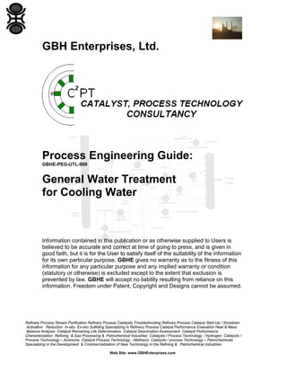 GBH Enterprises, Ltd.

Process Engineering Guide:
GBHE-PEG-UTL-900

General Water Treatment
for Cooling Water

Information contained in this publication or as otherwise supplied to Users is
believed to be accurate and correct at time of going to press, and is given in
good faith, but it is for the User to satisfy itself of the suitability of the information
for its own particular purpose. GBHE gives no warranty as to the fitness of this
information for any particular purpose and any implied warranty or condition
(statutory or otherwise) is excluded except to the extent that exclusion is
prevented by law. GBHE will accept no liability resulting from reliance on this
information. Freedom under Patent, Copyright and Designs cannot be assumed.

Refinery Process Stream Purification Refinery Process Catalysts Troubleshooting Refinery Process Catalyst Start-Up / Shutdown
Activation Reduction In-situ Ex-situ Sulfiding Specializing in Refinery Process Catalyst Performance Evaluation Heat & Mass
Balance Analysis Catalyst Remaining Life Determination Catalyst Deactivation Assessment Catalyst Performance
Characterization Refining & Gas Processing & Petrochemical Industries Catalysts / Process Technology - Hydrogen Catalysts /
Process Technology – Ammonia Catalyst Process Technology - Methanol Catalysts / process Technology – Petrochemicals
Specializing in the Development & Commercialization of New Technology in the Refining & Petrochemical Industries
Web Site: www.GBHEnterprises.com

 