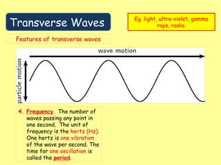 Transverse Waves
Eg. light, ultra-violet, gamma
rays, radio.
Features of transverse waves
4. Frequency. The number of
waves passing any point in
one second. The unit of
frequency is the hertz (Hz).
One hertz is one vibration
of the wave per second. The
time for one oscillation is
called the period.
 