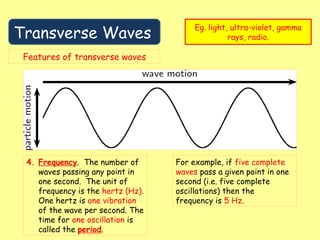 Transverse Waves
Eg. light, ultra-violet, gamma
rays, radio.
Features of transverse waves
4. Frequency. The number of
waves passing any point in
one second. The unit of
frequency is the hertz (Hz).
One hertz is one vibration
of the wave per second. The
time for one oscillation is
called the period.
For example, if five complete
waves pass a given point in one
second (i.e. five complete
oscillations) then the
frequency is 5 Hz.
 