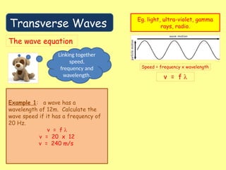 Transverse Waves
Eg. light, ultra-violet, gamma
rays, radio.
The wave equation
Linking together
speed,
frequency and
wavelength.
Example 1: a wave has a
wavelength of 12m. Calculate the
wave speed if it has a frequency of
20 Hz.
v = f λ
v = 20 x 12
v = 240 m/s
 