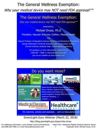 The General Wellness Exemption:
Why your medical device may NOT need FDA approval!™
1
For additional information, www.linkedin.com/in/michaeldrues,
call (508) 887-9486 or e-mail mdrues@vascularsci.com
Taken from: Designing Medical Products Seminar Series
Copyright 2018, Michael Drues, Ph.D.
GreenLight.Guru Webinar (March 22, 2018)
http://blog.greenlight.guru/topic/mike-drues
1 © Copyright by Michael Drues, Ph.D. and Vascular Sciences. All rights reserved.General Wellness Exemption: Why your medical device may NOT need FDA approval!™
The General Wellness Exemption:
Why your medical device may NOT need FDA approval!™
presented by:
Michael Drues, Ph.D.
President, Vascular Sciences, Grafton, Massachusetts
and
Adjunct Professor of Regulatory Science, Medicine and Biomedical Engineering
George Washington University Graduate Dept. of Regulatory Science
Cornell University Graduate Dept. of Biomedical Engineering
For questions or more information, contact me at
(508) 887 – 9486 or mdrues@vascularsci.com
Join me on LinkedIn at www.linkedin.com
2 © Copyright by Michael Drues, Ph.D. and Vascular Sciences. All rights reserved.General Wellness Exemption: Why your medical device may NOT need FDA approval!™
Do you want more?
For columns, articles and podcasts… visit vvv.VascularSci.com
Global Med Dev Podcast (GreenLight.Guru) here
Mike on MedTech (Medical Product Outsourcing) here
Medical Design and Outsourcing here
Guerilla Regulatory Strategy (MED Device Online) here
Healthcare Packaging here
LinkedIn here
 
