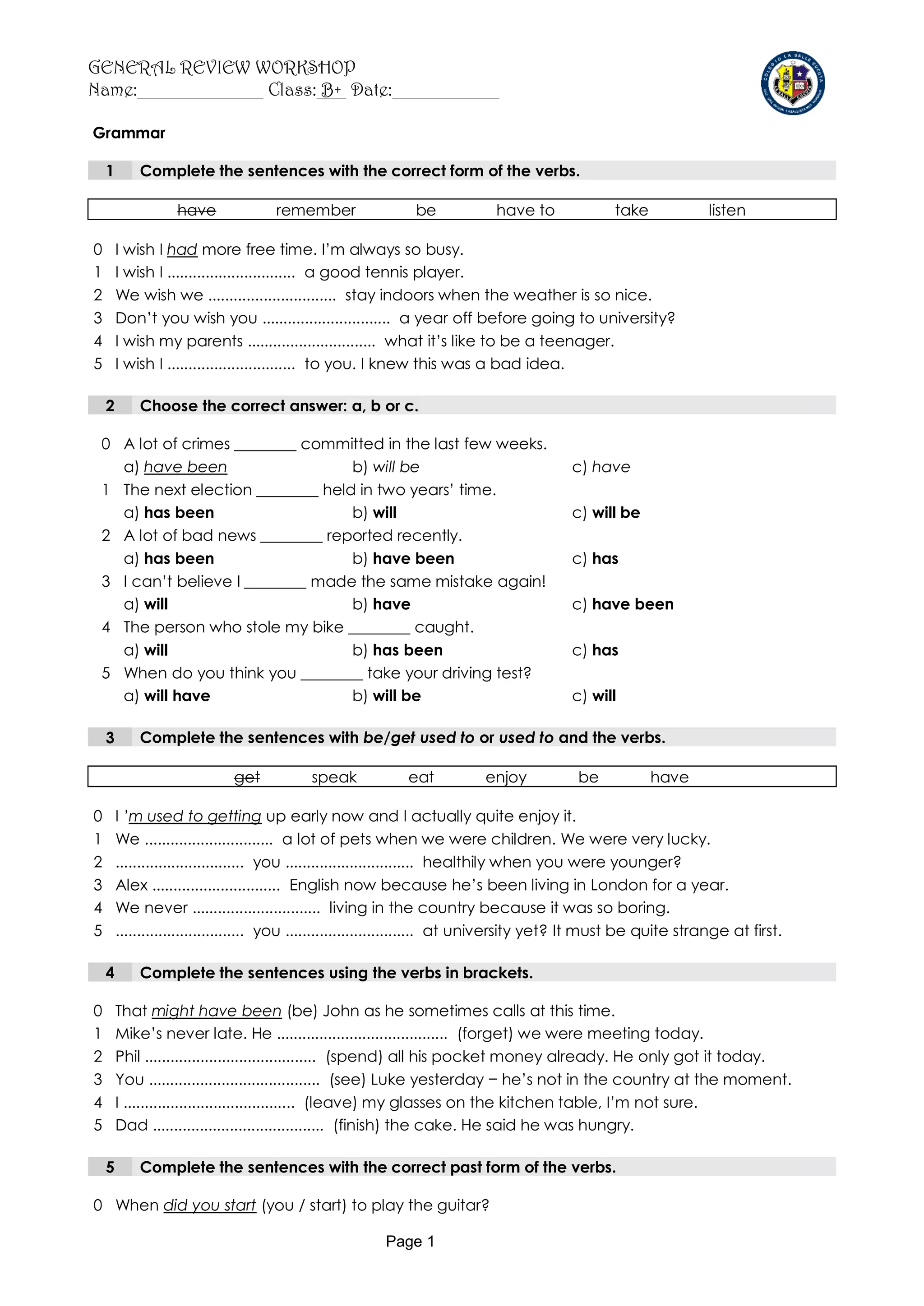 GENERAL REVIEW WORKSHOP
Name:           Class: B+ Date:

Grammar

    1       Complete the sentences with the correct form of the verbs.

                   have             remember                 be            have to               take            listen

0       I wish I had more free time. I’m always so busy.
1       I wish I .............................. a good tennis player.
2       We wish we .............................. stay indoors when the weather is so nice.
3       Don’t you wish you .............................. a year off before going to university?
4       I wish my parents .............................. what it’s like to be a teenager.
5       I wish I .............................. to you. I knew this was a bad idea.

    2       Choose the correct answer: a, b or c.

 0 A lot of crimes ________ committed in the last few weeks.
   a) have been                   b) will be                                             c) have
 1 The next election ________ held in two years’ time.
   a) has been                    b) will                                                c) will be
 2 A lot of bad news ________ reported recently.
   a) has been                    b) have been                                           c) has
 3 I can’t believe I ________ made the same mistake again!
   a) will                        b) have                                                c) have been
 4 The person who stole my bike ________ caught.
   a) will                        b) has been                                            c) has
 5 When do you think you ________ take your driving test?
   a) will have                   b) will be                                             c) will

    3       Complete the sentences with be/get used to or used to and the verbs.

                             get           speak            eat           enjoy           be            have

0       I ’m used to getting up early now and I actually quite enjoy it.
1       We .............................. a lot of pets when we were children. We were very lucky.
2       .............................. you .............................. healthily when you were younger?
3       Alex .............................. English now because he’s been living in London for a year.
4       We never .............................. living in the country because it was so boring.
5       .............................. you .............................. at university yet? It must be quite strange at first.

    4       Complete the sentences using the verbs in brackets.

0       That might have been (be) John as he sometimes calls at this time.
1       Mike’s never late. He ........................................ (forget) we were meeting today.
2       Phil ........................................ (spend) all his pocket money already. He only got it today.
3       You ........................................ (see) Luke yesterday − he’s not in the country at the moment.
4       I ........................................ (leave) my glasses on the kitchen table, I’m not sure.
5       Dad ........................................ (finish) the cake. He said he was hungry.

    5       Complete the sentences with the correct past form of the verbs.

0 When did you start (you / start) to play the guitar?

                                                        Page 1
 