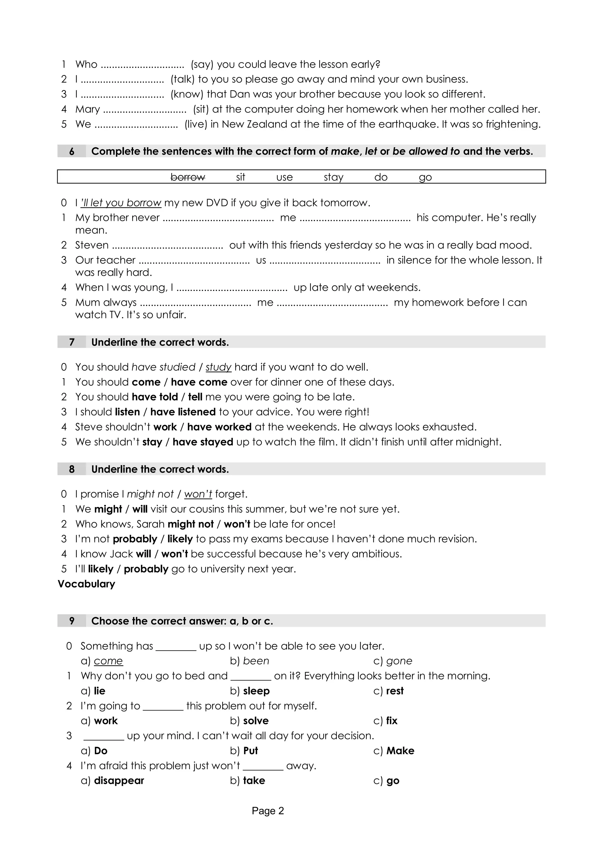 1       Who .............................. (say) you could leave the lesson early?
2       I .............................. (talk) to you so please go away and mind your own business.
3       I .............................. (know) that Dan was your brother because you look so different.
4       Mary .............................. (sit) at the computer doing her homework when her mother called her.
5       We .............................. (live) in New Zealand at the time of the earthquake. It was so frightening.

    6      Complete the sentences with the correct form of make, let or be allowed to and the verbs.

                              borrow            sit        use           stay          do          go

0 I ’ll let you borrow my new DVD if you give it back tomorrow.
1 My brother never ........................................ me ........................................ his computer. He’s really
  mean.
2 Steven ........................................ out with this friends yesterday so he was in a really bad mood.
3 Our teacher ........................................ us ........................................ in silence for the whole lesson. It
  was really hard.
4 When I was young, I ........................................ up late only at weekends.
5 Mum always ........................................ me ........................................ my homework before I can
  watch TV. It’s so unfair.

    7      Underline the correct words.

0       You should have studied / study hard if you want to do well.
1       You should come / have come over for dinner one of these days.
2       You should have told / tell me you were going to be late.
3       I should listen / have listened to your advice. You were right!
4       Steve shouldn’t work / have worked at the weekends. He always looks exhausted.
5       We shouldn’t stay / have stayed up to watch the film. It didn’t finish until after midnight.

    8      Underline the correct words.

0 I promise I might not / won’t forget.
1 We might / will visit our cousins this summer, but we’re not sure yet.
2 Who knows, Sarah might not / won’t be late for once!
3 I’m not probably / likely to pass my exams because I haven’t done much revision.
4 I know Jack will / won’t be successful because he’s very ambitious.
5 I’ll likely / probably go to university next year.
Vocabulary


    9      Choose the correct answer: a, b or c.

 0 Something has ________ up so I won’t be able to see you later.
   a) come                         b) been                       c) gone
 1 Why don’t you go to bed and ________ on it? Everything looks better in the morning.
   a) lie                          b) sleep                      c) rest
 2 I’m going to ________ this problem out for myself.
   a) work                         b) solve                      c) fix
 3 ________ up your mind. I can’t wait all day for your decision.
   a) Do                           b) Put                        c) Make
 4 I’m afraid this problem just won’t ________ away.
   a) disappear                    b) take                       c) go

                                                      Page 2
 