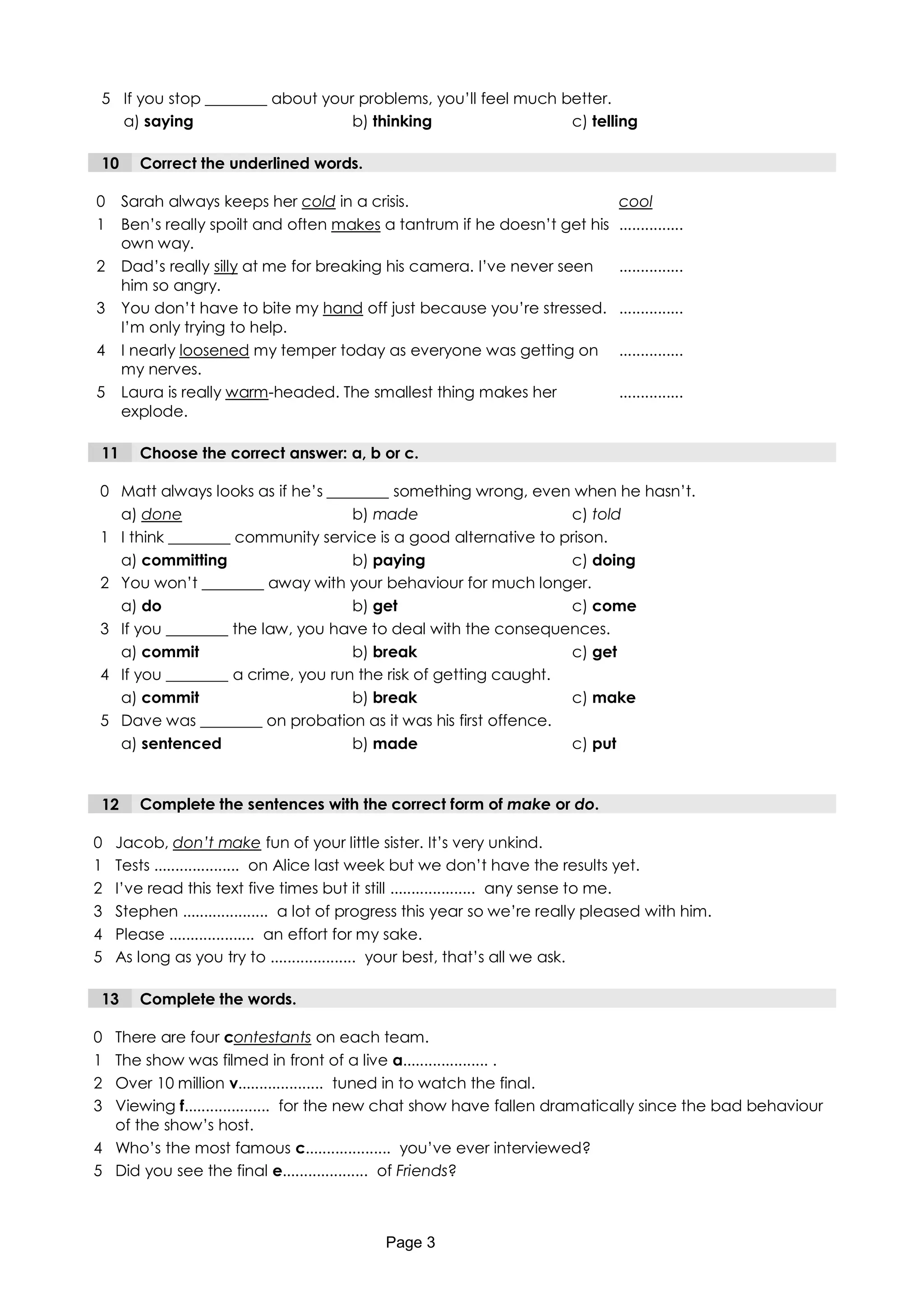 5 If you stop ________ about your problems, you’ll feel much better.
   a) saying                      b) thinking                  c) telling

 10     Correct the underlined words.

0     Sarah always keeps her cold in a crisis.                                  cool
1     Ben’s really spoilt and often makes a tantrum if he doesn’t get his       ...............
      own way.
2     Dad’s really silly at me for breaking his camera. I’ve never seen         ...............
      him so angry.
3     You don’t have to bite my hand off just because you’re stressed.          ...............
      I’m only trying to help.
4     I nearly loosened my temper today as everyone was getting on              ...............
      my nerves.
5     Laura is really warm-headed. The smallest thing makes her                 ...............
      explode.

 11     Choose the correct answer: a, b or c.

0 Matt always looks as if he’s ________ something wrong, even when he hasn’t.
  a) done                         b) made                      c) told
1 I think ________ community service is a good alternative to prison.
  a) committing                   b) paying                    c) doing
2 You won’t ________ away with your behaviour for much longer.
  a) do                           b) get                       c) come
3 If you ________ the law, you have to deal with the consequences.
  a) commit                       b) break                     c) get
4 If you ________ a crime, you run the risk of getting caught.
  a) commit                       b) break                     c) make
5 Dave was ________ on probation as it was his first offence.
  a) sentenced                    b) made                      c) put


 12     Complete the sentences with the correct form of make or do.

0   Jacob, don’t make fun of your little sister. It’s very unkind.
1   Tests .................... on Alice last week but we don’t have the results yet.
2   I’ve read this text five times but it still .................... any sense to me.
3   Stephen .................... a lot of progress this year so we’re really pleased with him.
4   Please .................... an effort for my sake.
5   As long as you try to .................... your best, that’s all we ask.

 13     Complete the words.

0 There are four contestants on each team.
1 The show was filmed in front of a live a.................... .
2 Over 10 million v.................... tuned in to watch the final.
3 Viewing f.................... for the new chat show have fallen dramatically since the bad behaviour
  of the show’s host.
4 Who’s the most famous c.................... you’ve ever interviewed?
5 Did you see the final e.................... of Friends?



                                            Page 3
 