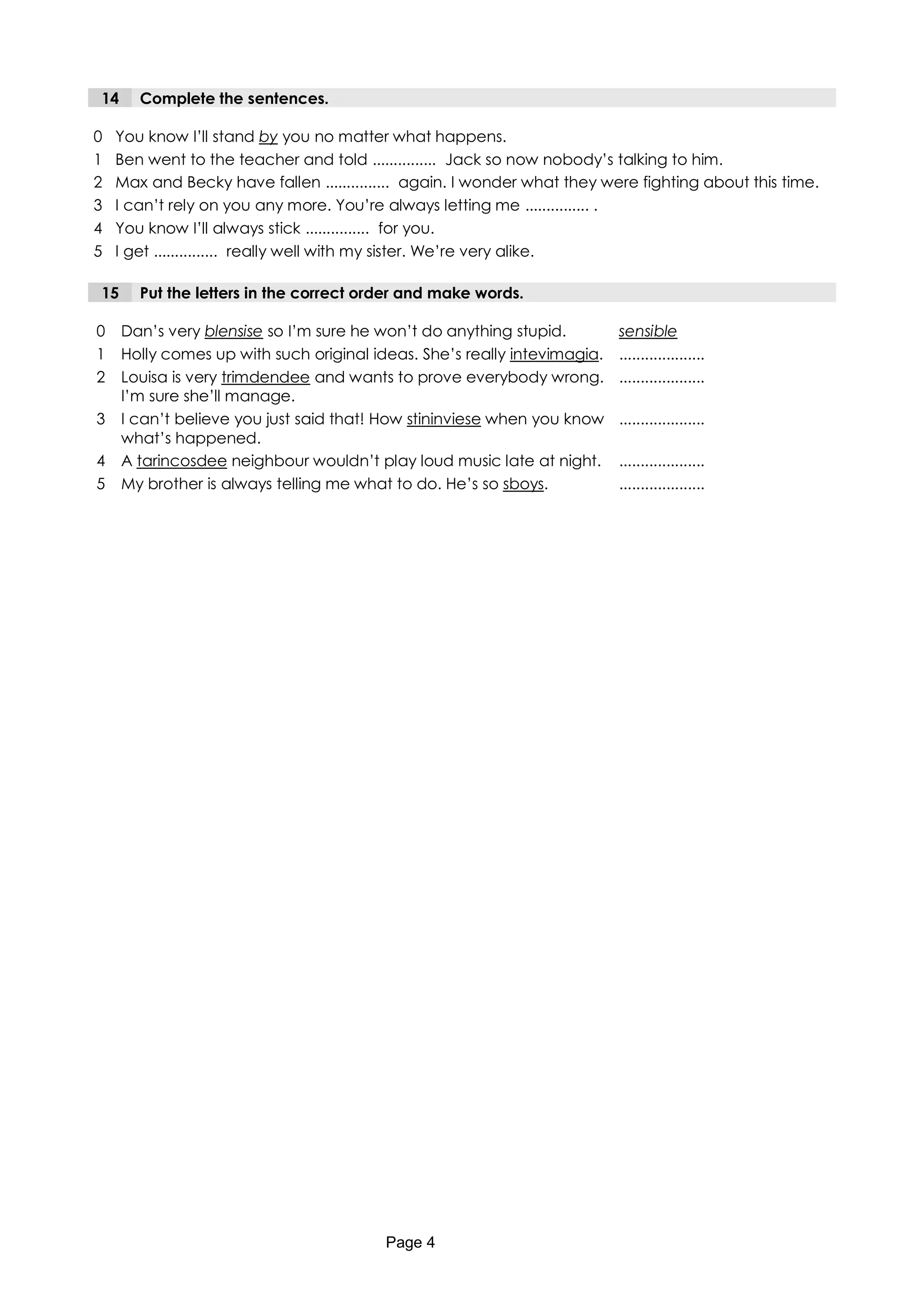 14     Complete the sentences.

0   You know I’ll stand by you no matter what happens.
1   Ben went to the teacher and told ............... Jack so now nobody’s talking to him.
2   Max and Becky have fallen ............... again. I wonder what they were fighting about this time.
3   I can’t rely on you any more. You’re always letting me ............... .
4   You know I’ll always stick ............... for you.
5   I get ............... really well with my sister. We’re very alike.

15     Put the letters in the correct order and make words.

0    Dan’s very blensise so I’m sure he won’t do anything stupid.         sensible
1    Holly comes up with such original ideas. She’s really intevimagia.   ....................
2    Louisa is very trimdendee and wants to prove everybody wrong.        ....................
     I’m sure she’ll manage.
3    I can’t believe you just said that! How stininviese when you know    ....................
     what’s happened.
4    A tarincosdee neighbour wouldn’t play loud music late at night.      ....................
5    My brother is always telling me what to do. He’s so sboys.           ....................




                                         Page 4
 