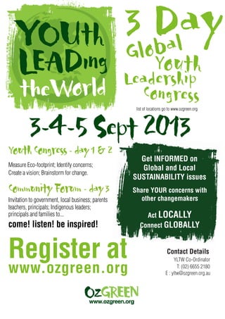 Youth
Leadership
Congress
Global
list of locations go to www.ozgreen.org
CommunityForum-day3
Invitation to government, local business; parents
teachers, principals; Indigenous leaders;
principals and families to...
Create a vision; Brainstorm for change.
www.ozgreen.org
YLTW Co-Ordinator
Share YOUR concerns with
other changemakers
Act LOCALLY
Connect GLOBALLY
Get INFORMED on
Global and Local
SUSTAINABILITY issues
Register at
come! listen! be inspired!
YouthCongress-day1&2
Contact Details
3-4-5Sept 2013
T: (02) 6655 2180
E : yltw@ozgreen.org.au
Measure Eco-footprint; Identify concerns;
3 Day
 