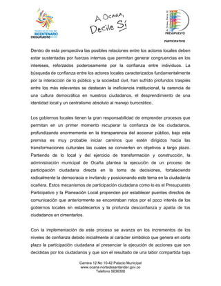 PRESUPUESTO
PRESUPUESTO
                                                                      PARTICIPATIVO


Dentro de esta perspectiva las posibles relaciones entre los actores locales deben
estar sustentadas por fuerzas internas que permitan generar congruencias en los
intereses, reforzados poderosamente por la confianza entre individuos. La
búsqueda de confianza entre los actores locales caracterizados fundamentalmente
por la interacción de lo público y la sociedad civil, han sufrido profundos traspiés
entre los más relevantes se destacan la ineficiencia institucional, la carencia de
una cultura democrática en nuestros ciudadanos, el desprendimiento de una
identidad local y un centralismo absoluto al manejo burocrático.


Los gobiernos locales tienen la gran responsabilidad de emprender procesos que
permitan en un primer momento recuperar la confianza de los ciudadanos,
profundizando enormemente en la transparencia del accionar público, bajo esta
premisa es muy probable iniciar caminos que estén dirigidos hacia las
transformaciones culturales las cuales se convierten en objetivos a largo plazo.
Partiendo de lo local y del ejercicio de transformación y construcción, la
administración municipal de Ocaña plantea la ejecución de un proceso de
participación ciudadana directa en la toma de decisiones, fortaleciendo
radicalmente la democracia e invitando y posicionando este tema en la ciudadanía
ocañera. Estos mecanismos de participación ciudadana como lo es el Presupuesto
Participativo y la Planeación Local propenden por establecer puentes directos de
comunicación que anteriormente se encontraban rotos por el poco interés de los
gobiernos locales en establecerlos y la profunda desconfianza y apatía de los
ciudadanos en cimentarlos.


Con la implementación de este proceso se avanza en los incrementos de los
niveles de confianza debido inicialmente al carácter simbólico que genera en corto
plazo la participación ciudadana al presenciar la ejecución de acciones que son
decididas por los ciudadanos y que son el resultado de una labor compartida bajo

                         Carrera 12 No 10-42 Palacio Municipal
                         www.ocana-nortedesantander.gov.co
                                   Teléfono 5636300
 
