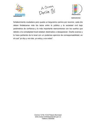 PRESUPUESTO
PRESUPUESTO
                                                                   PARTICIPATIVO


fortalecimiento ciudadano pero queda un larguísimo camino por recorrer, cada día
deben fortalecerse más los lazos entre lo público y la sociedad civil bajo
parámetros de confianza y lo más importante reencontrarse con los sueños que
debido a la complejidad local estaban destinados a desaparecer. Ocaña avanza y
lo hace partiendo de lo local con un poderoso ejercicio de corresponsabilidad, en
el cual “yo doy y vos das, yo estoy y vos estas”.




                          Carrera 12 No 10-42 Palacio Municipal
                          www.ocana-nortedesantander.gov.co
                                    Teléfono 5636300
 