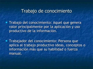 Trabajo de conocimiento Trabajo del conocimiento: Aquel que genera valor principalmente por la aplicación y uso productivo de la información.  Trabajador del conocimiento: Persona que aplica al trabajo productivo ideas, conceptos o información más que su habilidad o fuerza manual. 