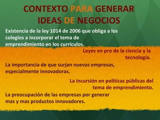 CONTEXTO PARA GENERAR
IDEAS DE NEGOCIOS
Existencia de la ley 1014 de 2006 que obliga a los
colegios a incorporar el tema de
emprendimiento en los currículos.
Leyes en pro de la ciencia y la
tecnología.
La importancia de que surjan nuevas empresas,
especialmente innovadoras.
La incursión en políticas públicas del
tema de emprendimiento.
La preocupación de las empresas por generar
mas y mas productos innovadores.

 