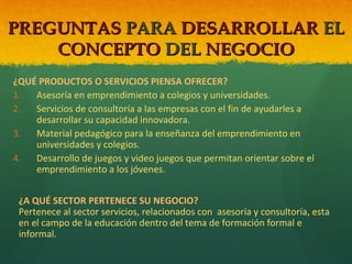 PREGUNTAS PARA DESARROLLAR EL
CONCEPTO DEL NEGOCIO
¿QUÉ PRODUCTOS O SERVICIOS PIENSA OFRECER?
1.
Asesoría en emprendimiento a colegios y universidades.
2.
Servicios de consultoría a las empresas con el fin de ayudarles a
desarrollar su capacidad innovadora.
3.
Material pedagógico para la enseñanza del emprendimiento en
universidades y colegios.
4.
Desarrollo de juegos y video juegos que permitan orientar sobre el
emprendimiento a los jóvenes.
¿A QUÉ SECTOR PERTENECE SU NEGOCIO?
Pertenece al sector servicios, relacionados con asesoría y consultoría, esta
en el campo de la educación dentro del tema de formación formal e
informal.

 