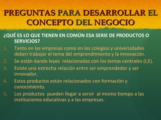 PREGUNTAS PARA DESARROLLAR EL
CONCEPTO DEL NEGOCIO
¿QUÉ ES LO QUE TIENEN EN COMÚN ESA SERIE DE PRODUCTOS O
SERVICIOS?
1. Tanto en las empresas como en los colegios y universidades
deben trabajar el tema del emprendimiento y la innovación.
2. Se están dando leyes relacionadas con los temas centrales (I,E).
3. Existe una estrecha relación entre ser emprendedor y ser
innovador.
4. Estos productos están relacionados con formación y
conocimiento.
5. Los productos pueden llegar a servir al mismo tiempo a las
instituciones educativas y a las empresas.

 