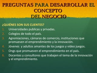 PREGUNTAS PARA DESARROLLAR EL
CONCEPTO
DEL NEGOCIO
¿QUIÉNES SON SUS CLIENTES?
1. Universidades publicas y privadas.
2. Colegios de todo el país.
3. Agremiaciones, cámaras de comercio, instituciones que
promueven el emprendimiento y la innovación.
4. Jóvenes y adultos amantes de los juegos y video juegos.
5. Ongs que promueven el emprendimiento en el país.
6. Docentes y consultores que trabajen el tema de la innovación
y el emprendimiento.

 