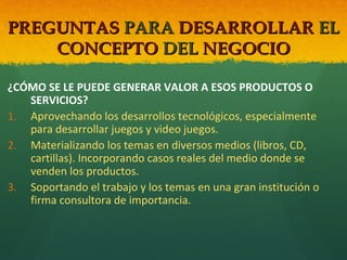 PREGUNTAS PARA DESARROLLAR EL
CONCEPTO DEL NEGOCIO
¿CÓMO SE LE PUEDE GENERAR VALOR A ESOS PRODUCTOS O
SERVICIOS?
1. Aprovechando los desarrollos tecnológicos, especialmente
para desarrollar juegos y video juegos.
2. Materializando los temas en diversos medios (libros, CD,
cartillas). Incorporando casos reales del medio donde se
venden los productos.
3. Soportando el trabajo y los temas en una gran institución o
firma consultora de importancia.

 