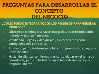 PREGUNTAS PARA DESARROLLAR EL
CONCEPTO
DEL NEGOCIO
¿CÓMO PUEDO INTEGRAR TODOS LOS RECURSOS PARA GENERAR
INGRESOS?
1. Ofreciendo combos o servicios integrales, es decir brindando
material y acompañamiento.
2. Vendiendo juegos y video juegos , asi como libros pero
consiguiéndoles patrocinio.
3. Buscando patrocinadores para hacer programas con colegios y
universidades.
4. Haciendo alianzas con firmas mas consolidadas en el tema de
consultoría, pero sin fortalezas en el tema de innovación y
emprendimiento.

 