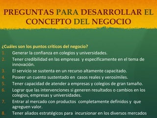 PREGUNTAS PARA DESARROLLAR EL
CONCEPTO DEL NEGOCIO
¿Cuáles son los puntos críticos del negocio?
1. Generar la confianza en colegios y universidades.
2. Tener credibilidad en las empresas y específicamente en el tema de
innovación.
3. El servicio se sustenta en un recurso altamente capacitado.
4. Poseer un cuento sustentado en casos reales y verosímiles.
5. Tener capacidad de atender a empresas y colegios de gran tamaño.
6. Lograr que las intervenciones si generen resultados o cambios en los
colegios, empresas y universidades.
7. Entrar al mercado con productos completamente definidos y que
agreguen valor.
8. Tener aliados estratégicos para incursionar en los diversos mercados.

 