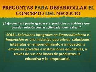 PREGUNTAS PARA DESARROLLAR EL
CONCEPTO DEL NEGOCIO
¿Bajo qué frase puede agrupar sus productos o servicios y que
guarden relación con las actividades que realizan?

SOLEI, Soluciones Integrales en Emprendimiento e
Innovación es una iniciativa que brinda soluciones
integrales en emprendimiento e innovación a
empresas privadas e instituciones educativas, a
través de sus dos líneas de productos, la
educativa y la empresarial.

 