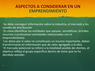 ASPECTOS A CONSIDERAR EN UN
EMPRENDIMIENTO
 

•Se debe conseguir información sobre la industria, el mercado y los
canales de distribución
•Es clave identificar las entidades que apoyan, sensibilizan, brindan
recursos o promueven actividades relacionadas con el
emprendimiento.
•Los datos por sí solos no constituyen un insumo importante, deben
transformarse en información que de valor agregado a la idea.
•El mercado potencial se refiere a la totalidad posible de clientes, el
objetivo refleja el grupo específico dentro de estos que se ha
decidido atender.

•.

 
